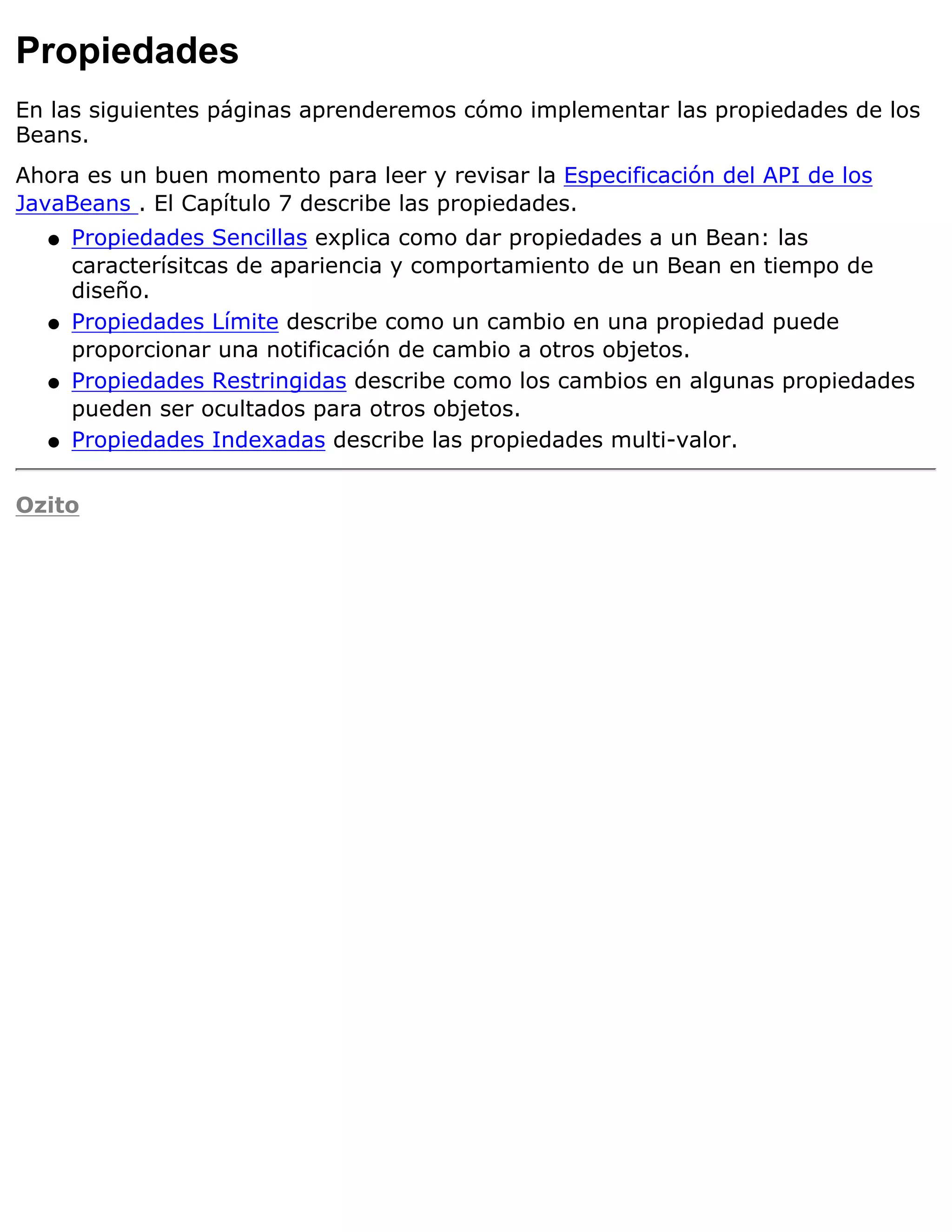 Propiedades
En las siguientes páginas aprenderemos cómo implementar las propiedades de los
Beans.
Ahora es un buen momento para leer y revisar la Especificación del API de los
JavaBeans . El Capítulo 7 describe las propiedades.
  q   Propiedades Sencillas explica como dar propiedades a un Bean: las
      caracterísitcas de apariencia y comportamiento de un Bean en tiempo de
      diseño.
  q   Propiedades Límite describe como un cambio en una propiedad puede
      proporcionar una notificación de cambio a otros objetos.
  q   Propiedades Restringidas describe como los cambios en algunas propiedades
      pueden ser ocultados para otros objetos.
  q   Propiedades Indexadas describe las propiedades multi-valor.

Ozito
 