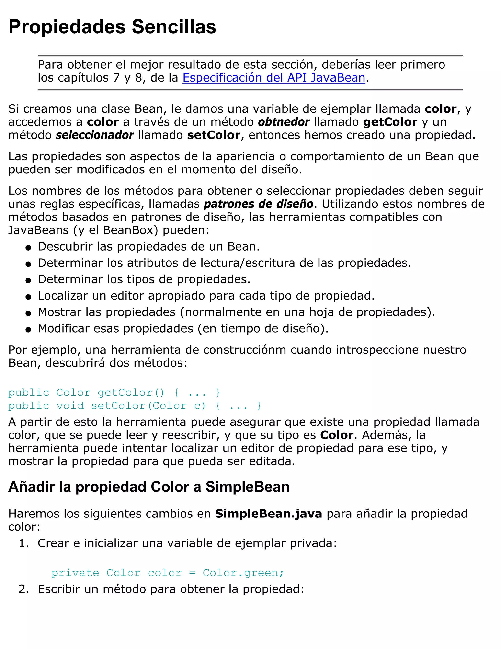 Propiedades Sencillas
     Para obtener el mejor resultado de esta sección, deberías leer primero
     los capítulos 7 y 8, de la Especificación del API JavaBean.

Si creamos una clase Bean, le damos una variable de ejemplar llamada color, y
accedemos a color a través de un método obtnedor llamado getColor y un
método seleccionador llamado setColor, entonces hemos creado una propiedad.
Las propiedades son aspectos de la apariencia o comportamiento de un Bean que
pueden ser modificados en el momento del diseño.
Los nombres de los métodos para obtener o seleccionar propiedades deben seguir
unas reglas específicas, llamadas patrones de diseño. Utilizando estos nombres de
métodos basados en patrones de diseño, las herramientas compatibles con
JavaBeans (y el BeanBox) pueden:
   q Descubrir las propiedades de un Bean.

   q Determinar los atributos de lectura/escritura de las propiedades.

   q Determinar los tipos de propiedades.

   q Localizar un editor apropiado para cada tipo de propiedad.

   q Mostrar las propiedades (normalmente en una hoja de propiedades).

   q Modificar esas propiedades (en tiempo de diseño).

Por ejemplo, una herramienta de construcciónm cuando introspeccione nuestro
Bean, descubrirá dos métodos:

public Color getColor() { ... }
public void setColor(Color c) { ... }
A partir de esto la herramienta puede asegurar que existe una propiedad llamada
color, que se puede leer y reescribir, y que su tipo es Color. Además, la
herramienta puede intentar localizar un editor de propiedad para ese tipo, y
mostrar la propiedad para que pueda ser editada.

Añadir la propiedad Color a SimpleBean
Haremos los siguientes cambios en SimpleBean.java para añadir la propiedad
color:
  1. Crear e inicializar una variable de ejemplar privada:

      private Color color = Color.green;
 2. Escribir un método para obtener la propiedad:
 