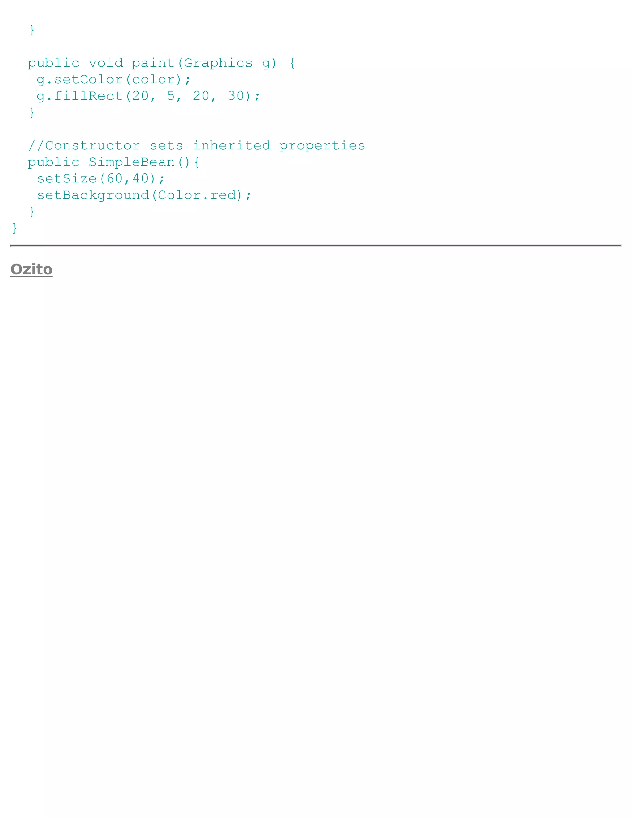 }

    public void paint(Graphics g) {
      g.setColor(color);
      g.fillRect(20, 5, 20, 30);
    }

    //Constructor sets inherited properties
    public SimpleBean(){
      setSize(60,40);
      setBackground(Color.red);
    }
}

Ozito
 