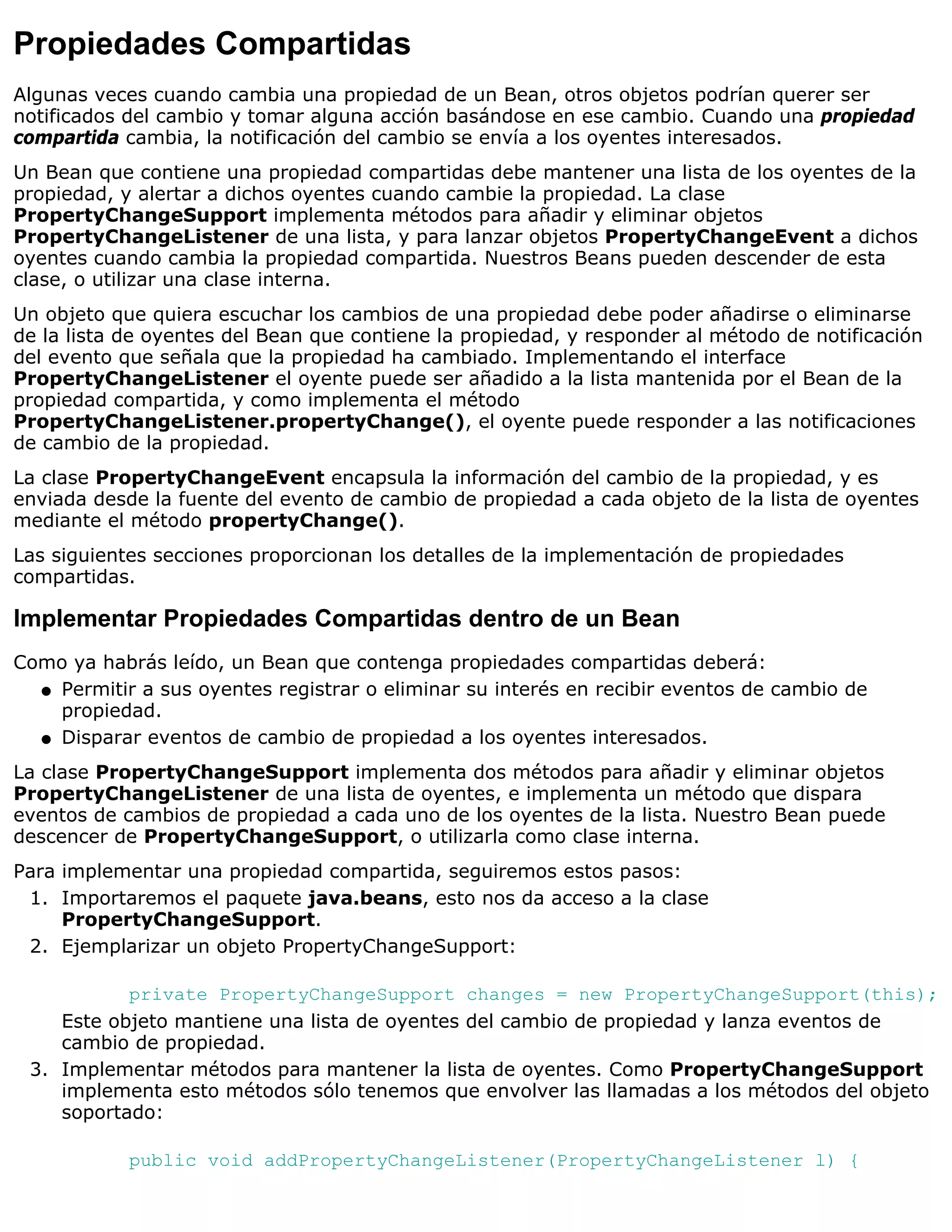 Propiedades Compartidas
Algunas veces cuando cambia una propiedad de un Bean, otros objetos podrían querer ser
notificados del cambio y tomar alguna acción basándose en ese cambio. Cuando una propiedad
compartida cambia, la notificación del cambio se envía a los oyentes interesados.
Un Bean que contiene una propiedad compartidas debe mantener una lista de los oyentes de la
propiedad, y alertar a dichos oyentes cuando cambie la propiedad. La clase
PropertyChangeSupport implementa métodos para añadir y eliminar objetos
PropertyChangeListener de una lista, y para lanzar objetos PropertyChangeEvent a dichos
oyentes cuando cambia la propiedad compartida. Nuestros Beans pueden descender de esta
clase, o utilizar una clase interna.
Un objeto que quiera escuchar los cambios de una propiedad debe poder añadirse o eliminarse
de la lista de oyentes del Bean que contiene la propiedad, y responder al método de notificación
del evento que señala que la propiedad ha cambiado. Implementando el interface
PropertyChangeListener el oyente puede ser añadido a la lista mantenida por el Bean de la
propiedad compartida, y como implementa el método
PropertyChangeListener.propertyChange(), el oyente puede responder a las notificaciones
de cambio de la propiedad.
La clase PropertyChangeEvent encapsula la información del cambio de la propiedad, y es
enviada desde la fuente del evento de cambio de propiedad a cada objeto de la lista de oyentes
mediante el método propertyChange().
Las siguientes secciones proporcionan los detalles de la implementación de propiedades
compartidas.

Implementar Propiedades Compartidas dentro de un Bean
Como ya habrás leído, un Bean que contenga propiedades compartidas deberá:
  q Permitir a sus oyentes registrar o eliminar su interés en recibir eventos de cambio de
    propiedad.
  q Disparar eventos de cambio de propiedad a los oyentes interesados.

La clase PropertyChangeSupport implementa dos métodos para añadir y eliminar objetos
PropertyChangeListener de una lista de oyentes, e implementa un método que dispara
eventos de cambios de propiedad a cada uno de los oyentes de la lista. Nuestro Bean puede
descencer de PropertyChangeSupport, o utilizarla como clase interna.
Para implementar una propiedad compartida, seguiremos estos pasos:
 1. Importaremos el paquete java.beans, esto nos da acceso a la clase
     PropertyChangeSupport.
 2. Ejemplarizar un objeto PropertyChangeSupport:

           private PropertyChangeSupport changes = new PropertyChangeSupport(this);
    Este objeto mantiene una lista de oyentes del cambio de propiedad y lanza eventos de
    cambio de propiedad.
 3. Implementar métodos para mantener la lista de oyentes. Como PropertyChangeSupport
    implementa esto métodos sólo tenemos que envolver las llamadas a los métodos del objeto
    soportado:

            public void addPropertyChangeListener(PropertyChangeListener l) {
 
