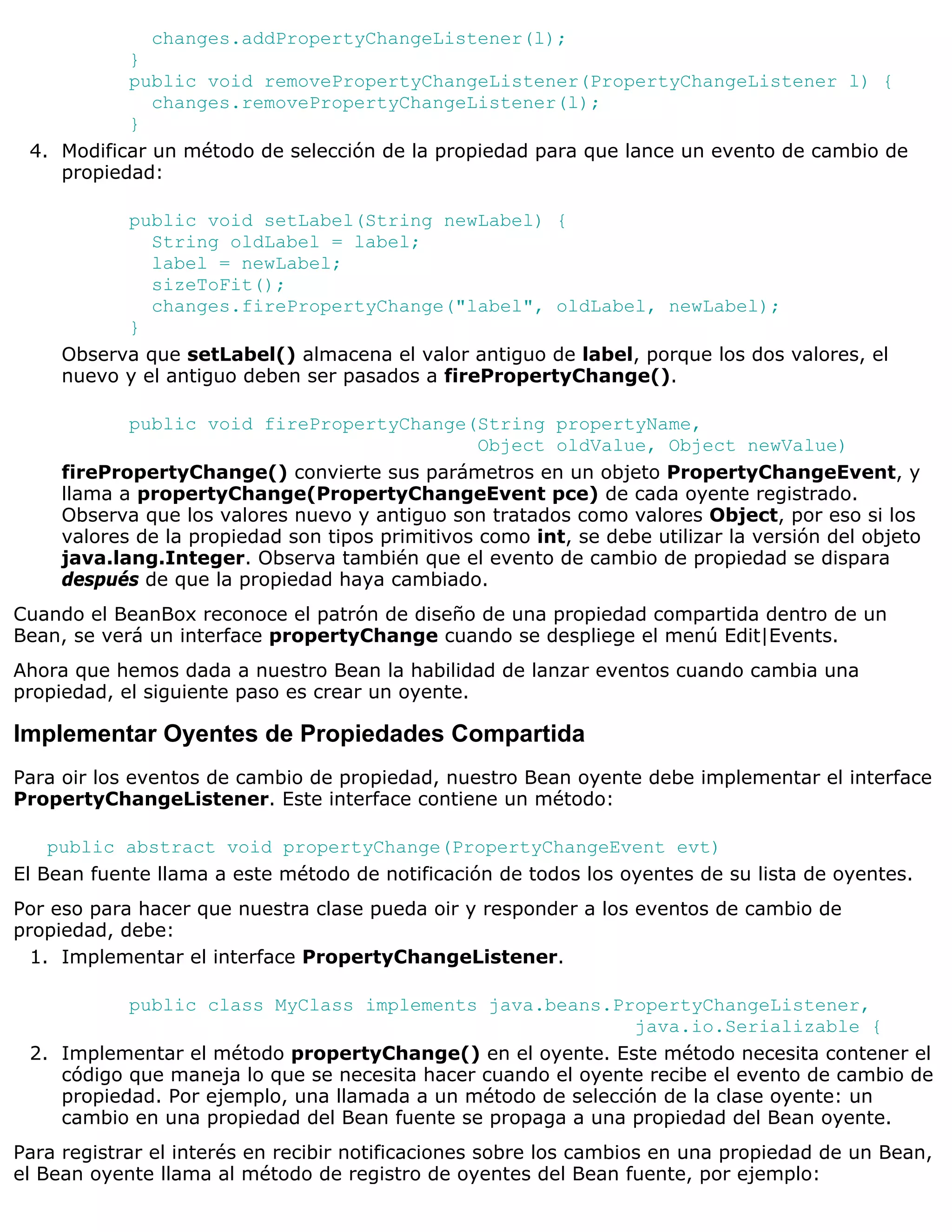 changes.addPropertyChangeListener(l);
           }
           public void removePropertyChangeListener(PropertyChangeListener l) {
              changes.removePropertyChangeListener(l);
           }
 4. Modificar un método de selección de la propiedad para que lance un evento de cambio de
    propiedad:

           public void setLabel(String newLabel) {
              String oldLabel = label;
              label = newLabel;
              sizeToFit();
              changes.firePropertyChange("label", oldLabel, newLabel);
           }
     Observa que setLabel() almacena el valor antiguo de label, porque los dos valores, el
     nuevo y el antiguo deben ser pasados a firePropertyChange().

            public void firePropertyChange(String propertyName,
                                                  Object oldValue, Object newValue)
     firePropertyChange() convierte sus parámetros en un objeto PropertyChangeEvent, y
     llama a propertyChange(PropertyChangeEvent pce) de cada oyente registrado.
     Observa que los valores nuevo y antiguo son tratados como valores Object, por eso si los
     valores de la propiedad son tipos primitivos como int, se debe utilizar la versión del objeto
     java.lang.Integer. Observa también que el evento de cambio de propiedad se dispara
     después de que la propiedad haya cambiado.
Cuando el BeanBox reconoce el patrón de diseño de una propiedad compartida dentro de un
Bean, se verá un interface propertyChange cuando se despliege el menú Edit|Events.
Ahora que hemos dada a nuestro Bean la habilidad de lanzar eventos cuando cambia una
propiedad, el siguiente paso es crear un oyente.

Implementar Oyentes de Propiedades Compartida
Para oir los eventos de cambio de propiedad, nuestro Bean oyente debe implementar el interface
PropertyChangeListener. Este interface contiene un método:

    public abstract void propertyChange(PropertyChangeEvent evt)
El Bean fuente llama a este método de notificación de todos los oyentes de su lista de oyentes.
Por eso para hacer que nuestra clase pueda oir y responder a los eventos de cambio de
propiedad, debe:
  1. Implementar el interface PropertyChangeListener.

           public class MyClass implements java.beans.PropertyChangeListener,
                                                              java.io.Serializable {
 2. Implementar el método propertyChange() en el oyente. Este método necesita contener el
    código que maneja lo que se necesita hacer cuando el oyente recibe el evento de cambio de
    propiedad. Por ejemplo, una llamada a un método de selección de la clase oyente: un
    cambio en una propiedad del Bean fuente se propaga a una propiedad del Bean oyente.
Para registrar el interés en recibir notificaciones sobre los cambios en una propiedad de un Bean,
el Bean oyente llama al método de registro de oyentes del Bean fuente, por ejemplo:
 