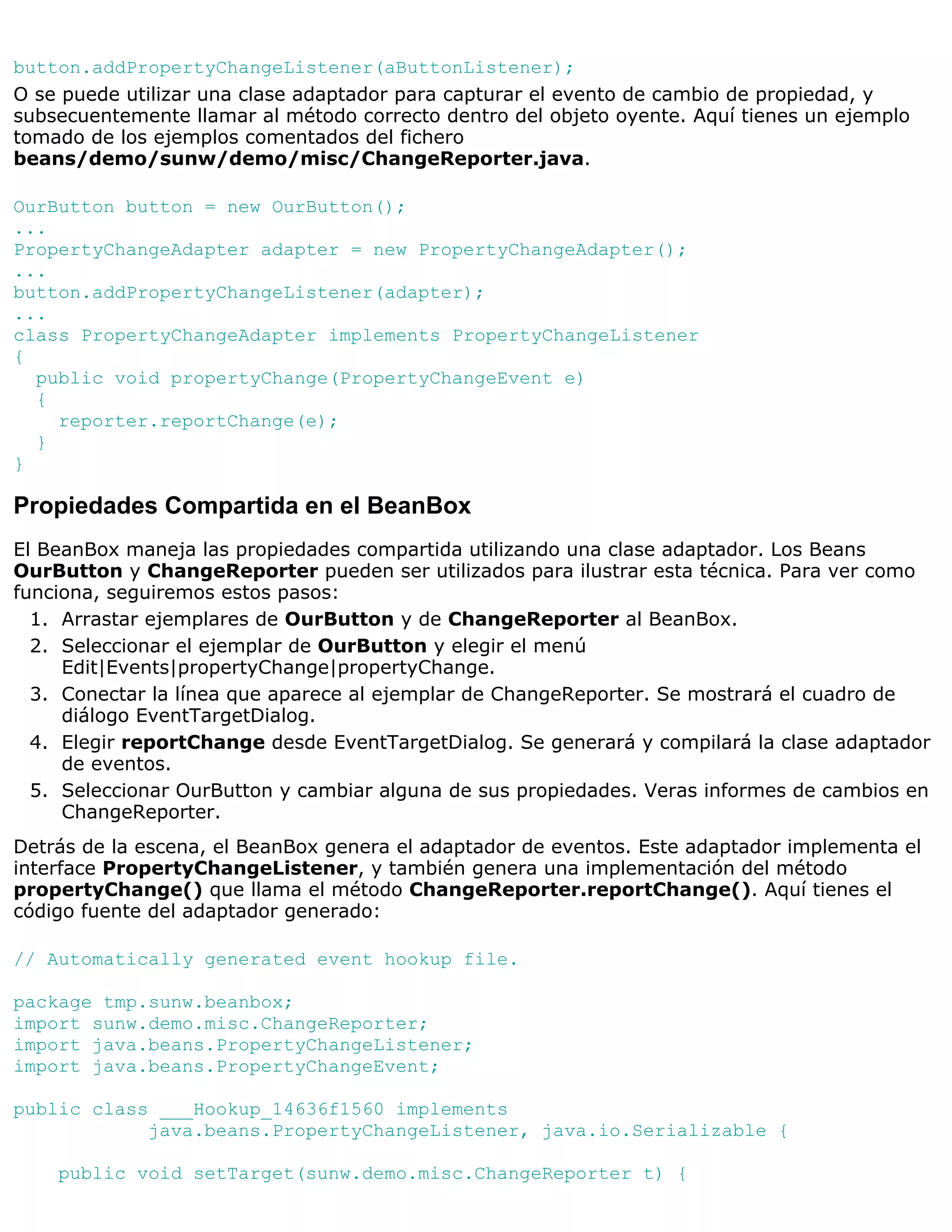 button.addPropertyChangeListener(aButtonListener);
O se puede utilizar una clase adaptador para capturar el evento de cambio de propiedad, y
subsecuentemente llamar al método correcto dentro del objeto oyente. Aquí tienes un ejemplo
tomado de los ejemplos comentados del fichero
beans/demo/sunw/demo/misc/ChangeReporter.java.

OurButton button = new OurButton();
...
PropertyChangeAdapter adapter = new PropertyChangeAdapter();
...
button.addPropertyChangeListener(adapter);
...
class PropertyChangeAdapter implements PropertyChangeListener
{
  public void propertyChange(PropertyChangeEvent e)
  {
    reporter.reportChange(e);
  }
}

Propiedades Compartida en el BeanBox
El BeanBox maneja las propiedades compartida utilizando una clase adaptador. Los Beans
OurButton y ChangeReporter pueden ser utilizados para ilustrar esta técnica. Para ver como
funciona, seguiremos estos pasos:
  1. Arrastar ejemplares de OurButton y de ChangeReporter al BeanBox.
  2. Seleccionar el ejemplar de OurButton y elegir el menú
     Edit|Events|propertyChange|propertyChange.
  3. Conectar la línea que aparece al ejemplar de ChangeReporter. Se mostrará el cuadro de
     diálogo EventTargetDialog.
  4. Elegir reportChange desde EventTargetDialog. Se generará y compilará la clase adaptador
     de eventos.
  5. Seleccionar OurButton y cambiar alguna de sus propiedades. Veras informes de cambios en
     ChangeReporter.
Detrás de la escena, el BeanBox genera el adaptador de eventos. Este adaptador implementa el
interface PropertyChangeListener, y también genera una implementación del método
propertyChange() que llama el método ChangeReporter.reportChange(). Aquí tienes el
código fuente del adaptador generado:

// Automatically generated event hookup file.

package tmp.sunw.beanbox;
import sunw.demo.misc.ChangeReporter;
import java.beans.PropertyChangeListener;
import java.beans.PropertyChangeEvent;

public class ___Hookup_14636f1560 implements
            java.beans.PropertyChangeListener, java.io.Serializable {

    public void setTarget(sunw.demo.misc.ChangeReporter t) {
 