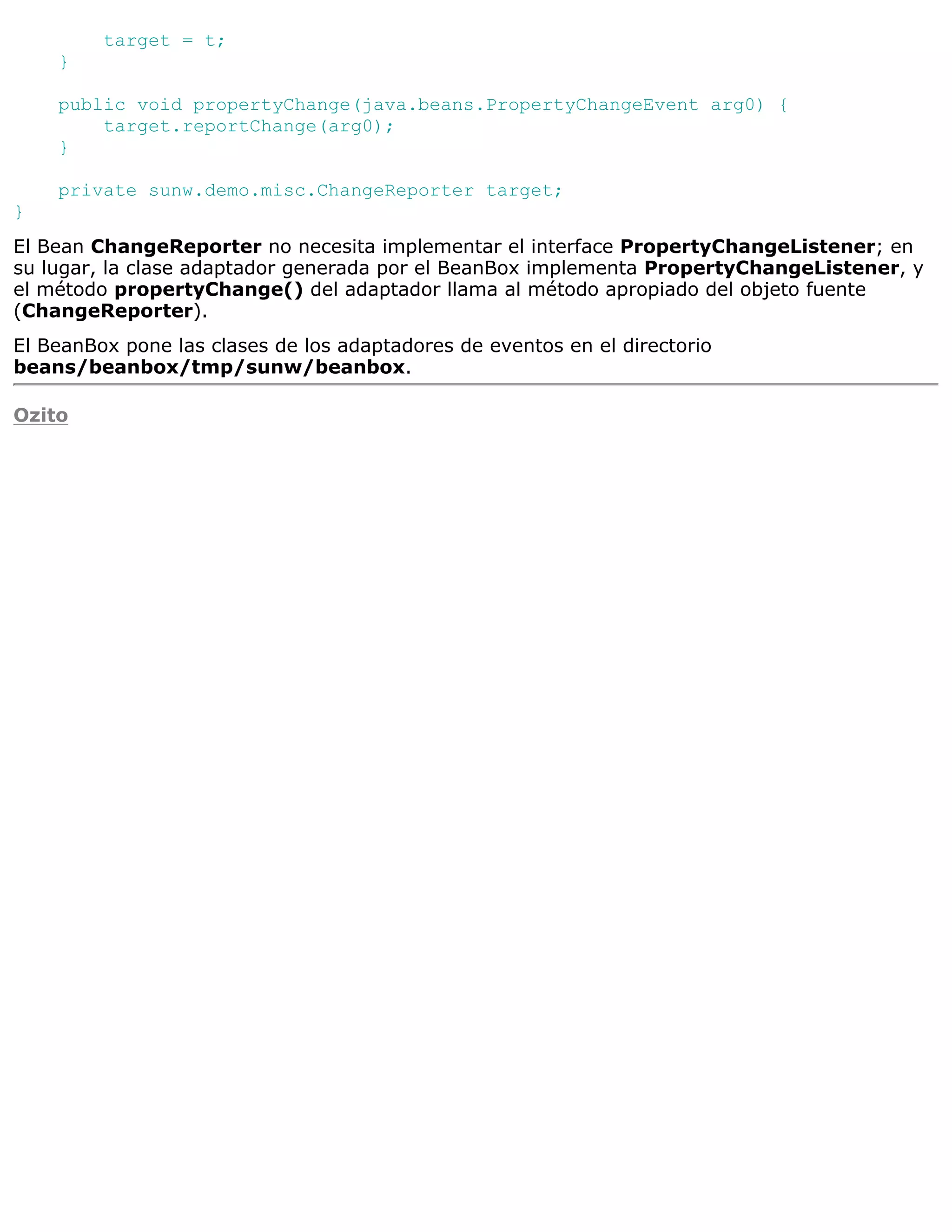 target = t;
    }

    public void propertyChange(java.beans.PropertyChangeEvent arg0) {
        target.reportChange(arg0);
    }

    private sunw.demo.misc.ChangeReporter target;
}
El Bean ChangeReporter no necesita implementar el interface PropertyChangeListener; en
su lugar, la clase adaptador generada por el BeanBox implementa PropertyChangeListener, y
el método propertyChange() del adaptador llama al método apropiado del objeto fuente
(ChangeReporter).
El BeanBox pone las clases de los adaptadores de eventos en el directorio
beans/beanbox/tmp/sunw/beanbox.

Ozito
 