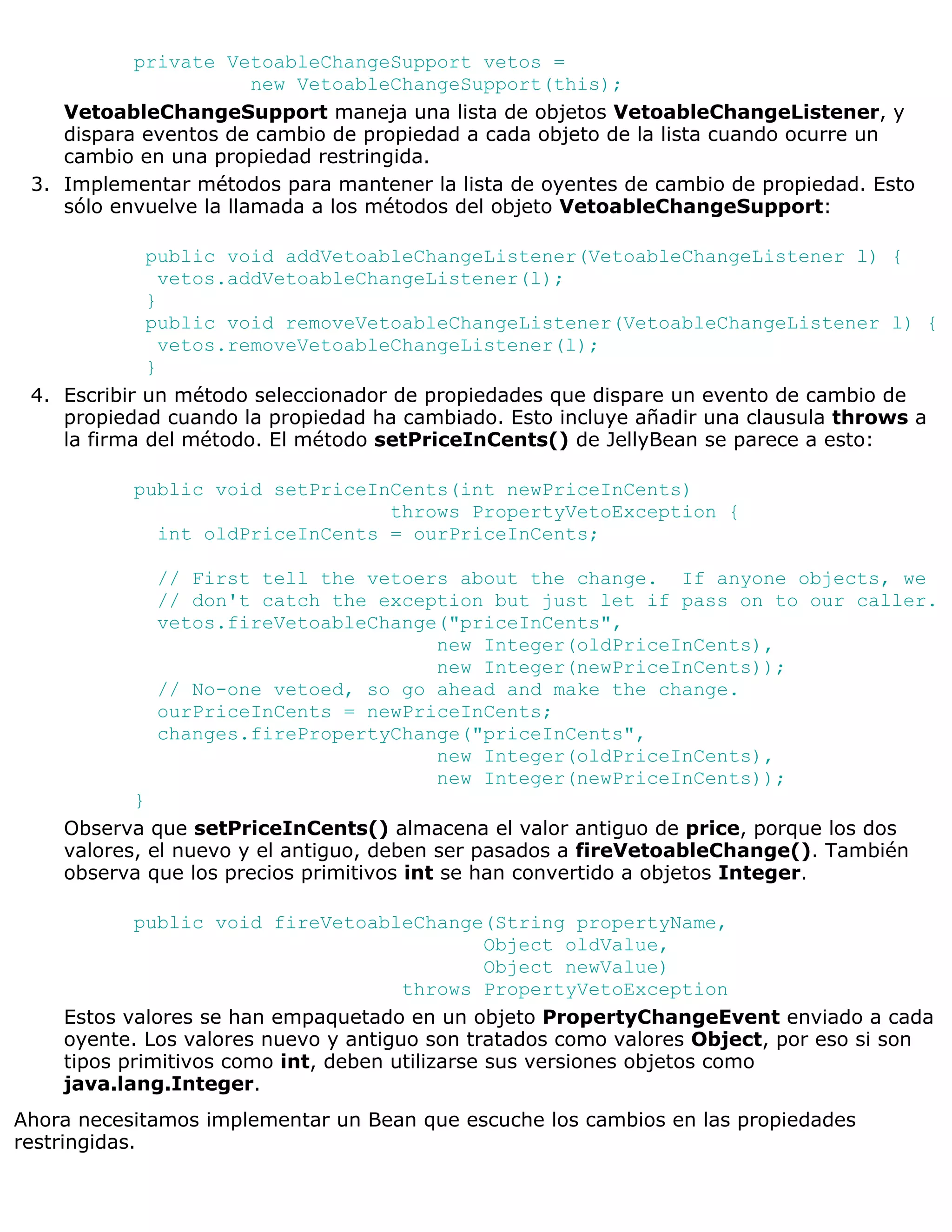 private VetoableChangeSupport vetos =
                        new VetoableChangeSupport(this);
    VetoableChangeSupport maneja una lista de objetos VetoableChangeListener, y
    dispara eventos de cambio de propiedad a cada objeto de la lista cuando ocurre un
    cambio en una propiedad restringida.
 3. Implementar métodos para mantener la lista de oyentes de cambio de propiedad. Esto
    sólo envuelve la llamada a los métodos del objeto VetoableChangeSupport:

             public void addVetoableChangeListener(VetoableChangeListener l) {
               vetos.addVetoableChangeListener(l);
             }
             public void removeVetoableChangeListener(VetoableChangeListener l) {
               vetos.removeVetoableChangeListener(l);
             }
 4. Escribir un método seleccionador de propiedades que dispare un evento de cambio de
    propiedad cuando la propiedad ha cambiado. Esto incluye añadir una clausula throws a
    la firma del método. El método setPriceInCents() de JellyBean se parece a esto:

           public void setPriceInCents(int newPriceInCents)
                                 throws PropertyVetoException {
             int oldPriceInCents = ourPriceInCents;

             // First tell the vetoers about the change. If anyone objects, we
             // don't catch the exception but just let if pass on to our caller.
             vetos.fireVetoableChange("priceInCents",
                                     new Integer(oldPriceInCents),
                                     new Integer(newPriceInCents));
             // No-one vetoed, so go ahead and make the change.
             ourPriceInCents = newPriceInCents;
             changes.firePropertyChange("priceInCents",
                                     new Integer(oldPriceInCents),
                                     new Integer(newPriceInCents));
           }
    Observa que setPriceInCents() almacena el valor antiguo de price, porque los dos
    valores, el nuevo y el antiguo, deben ser pasados a fireVetoableChange(). También
    observa que los precios primitivos int se han convertido a objetos Integer.

           public void fireVetoableChange(String propertyName,
                                                Object oldValue,
                                                Object newValue)
                                      throws PropertyVetoException
    Estos valores se han empaquetado en un objeto PropertyChangeEvent enviado a cada
    oyente. Los valores nuevo y antiguo son tratados como valores Object, por eso si son
    tipos primitivos como int, deben utilizarse sus versiones objetos como
    java.lang.Integer.
Ahora necesitamos implementar un Bean que escuche los cambios en las propiedades
restringidas.
 