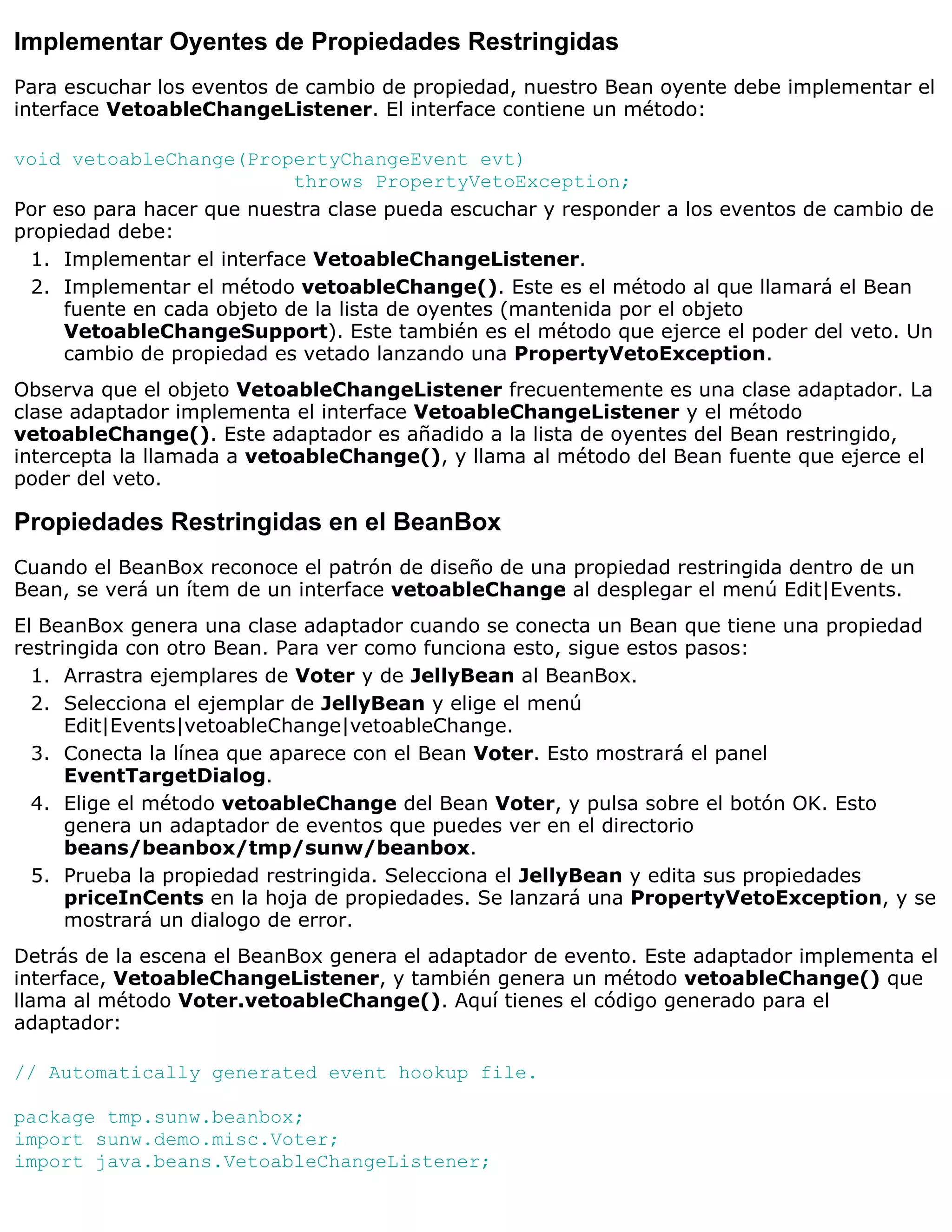 Implementar Oyentes de Propiedades Restringidas
Para escuchar los eventos de cambio de propiedad, nuestro Bean oyente debe implementar el
interface VetoableChangeListener. El interface contiene un método:

void vetoableChange(PropertyChangeEvent evt)
                            throws PropertyVetoException;
Por eso para hacer que nuestra clase pueda escuchar y responder a los eventos de cambio de
propiedad debe:
  1. Implementar el interface VetoableChangeListener.
  2. Implementar el método vetoableChange(). Este es el método al que llamará el Bean
     fuente en cada objeto de la lista de oyentes (mantenida por el objeto
     VetoableChangeSupport). Este también es el método que ejerce el poder del veto. Un
     cambio de propiedad es vetado lanzando una PropertyVetoException.
Observa que el objeto VetoableChangeListener frecuentemente es una clase adaptador. La
clase adaptador implementa el interface VetoableChangeListener y el método
vetoableChange(). Este adaptador es añadido a la lista de oyentes del Bean restringido,
intercepta la llamada a vetoableChange(), y llama al método del Bean fuente que ejerce el
poder del veto.

Propiedades Restringidas en el BeanBox
Cuando el BeanBox reconoce el patrón de diseño de una propiedad restringida dentro de un
Bean, se verá un ítem de un interface vetoableChange al desplegar el menú Edit|Events.
El BeanBox genera una clase adaptador cuando se conecta un Bean que tiene una propiedad
restringida con otro Bean. Para ver como funciona esto, sigue estos pasos:
  1. Arrastra ejemplares de Voter y de JellyBean al BeanBox.
  2. Selecciona el ejemplar de JellyBean y elige el menú
      Edit|Events|vetoableChange|vetoableChange.
  3. Conecta la línea que aparece con el Bean Voter. Esto mostrará el panel
      EventTargetDialog.
  4. Elige el método vetoableChange del Bean Voter, y pulsa sobre el botón OK. Esto
      genera un adaptador de eventos que puedes ver en el directorio
      beans/beanbox/tmp/sunw/beanbox.
  5. Prueba la propiedad restringida. Selecciona el JellyBean y edita sus propiedades
      priceInCents en la hoja de propiedades. Se lanzará una PropertyVetoException, y se
      mostrará un dialogo de error.
Detrás de la escena el BeanBox genera el adaptador de evento. Este adaptador implementa el
interface, VetoableChangeListener, y también genera un método vetoableChange() que
llama al método Voter.vetoableChange(). Aquí tienes el código generado para el
adaptador:

// Automatically generated event hookup file.

package tmp.sunw.beanbox;
import sunw.demo.misc.Voter;
import java.beans.VetoableChangeListener;
 
