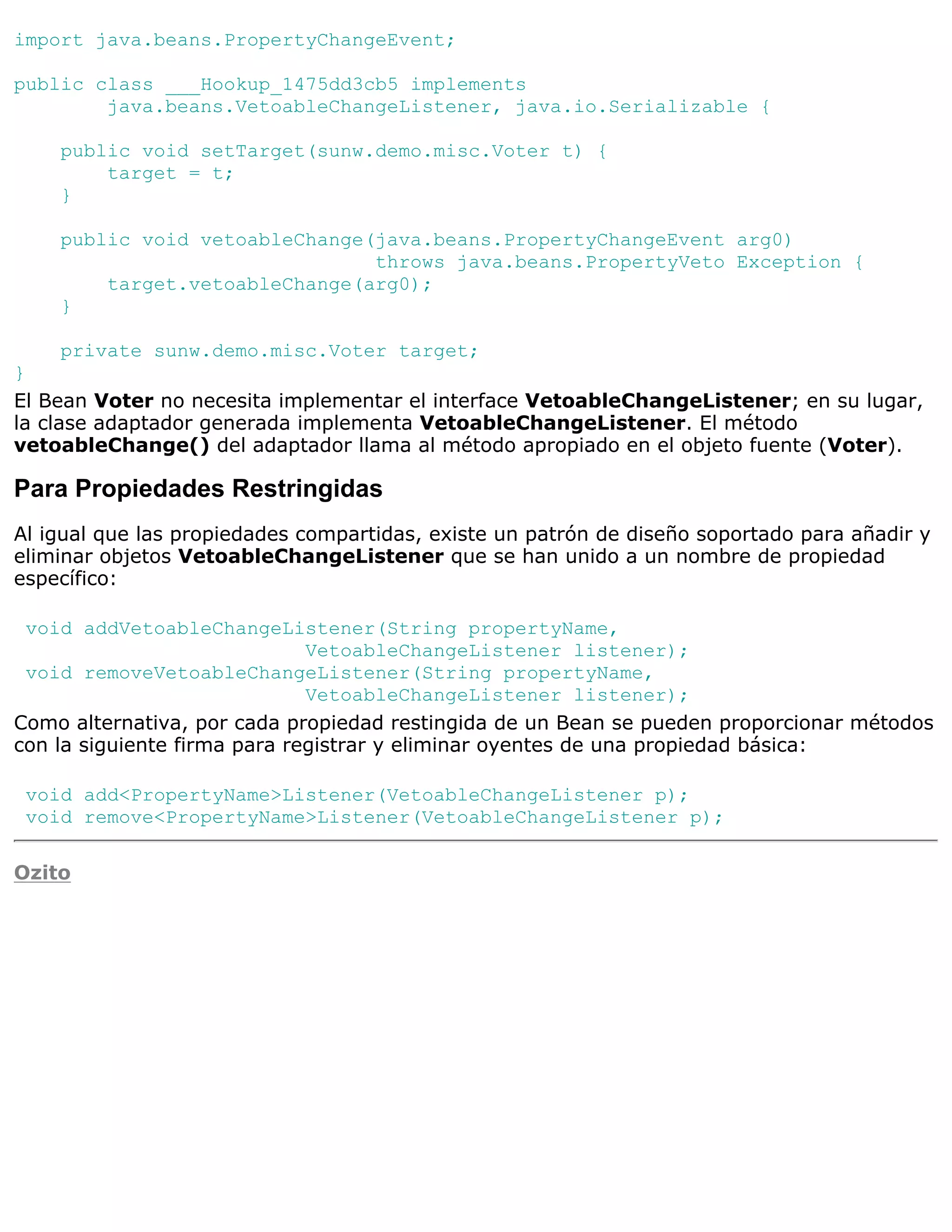 import java.beans.PropertyChangeEvent;

public class ___Hookup_1475dd3cb5 implements
        java.beans.VetoableChangeListener, java.io.Serializable {

    public void setTarget(sunw.demo.misc.Voter t) {
        target = t;
    }

    public void vetoableChange(java.beans.PropertyChangeEvent arg0)
                               throws java.beans.PropertyVeto Exception {
        target.vetoableChange(arg0);
    }

      private sunw.demo.misc.Voter target;
}
El Bean Voter no necesita implementar el interface VetoableChangeListener; en su lugar,
la clase adaptador generada implementa VetoableChangeListener. El método
vetoableChange() del adaptador llama al método apropiado en el objeto fuente (Voter).

Para Propiedades Restringidas
Al igual que las propiedades compartidas, existe un patrón de diseño soportado para añadir y
eliminar objetos VetoableChangeListener que se han unido a un nombre de propiedad
específico:

 void addVetoableChangeListener(String propertyName,
                              VetoableChangeListener listener);
 void removeVetoableChangeListener(String propertyName,
                              VetoableChangeListener listener);
Como alternativa, por cada propiedad restingida de un Bean se pueden proporcionar métodos
con la siguiente firma para registrar y eliminar oyentes de una propiedad básica:

 void add<PropertyName>Listener(VetoableChangeListener p);
 void remove<PropertyName>Listener(VetoableChangeListener p);

Ozito
 