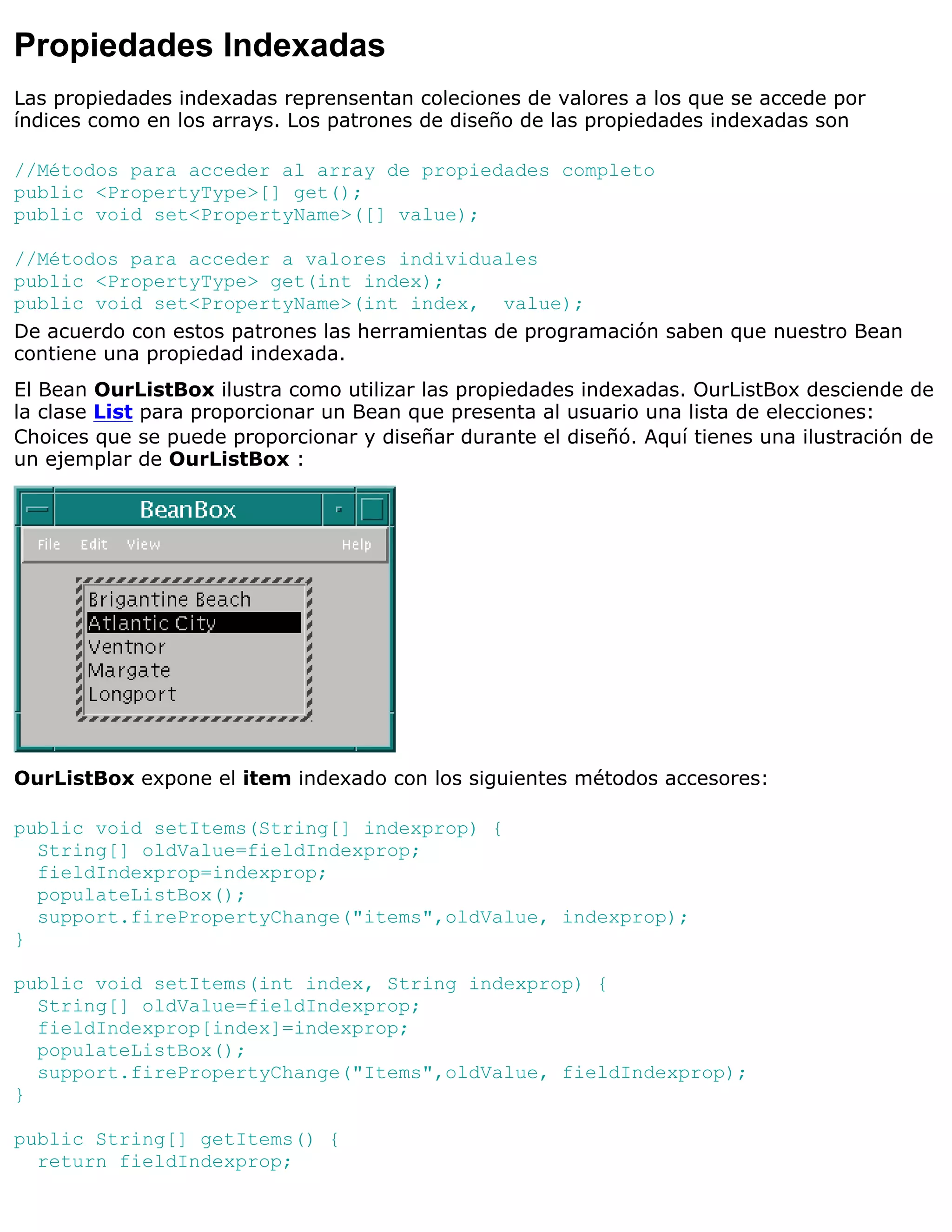 Propiedades Indexadas
Las propiedades indexadas reprensentan coleciones de valores a los que se accede por
índices como en los arrays. Los patrones de diseño de las propiedades indexadas son

//Métodos para acceder al array de propiedades completo
public <PropertyType>[] get();
public void set<PropertyName>([] value);

//Métodos para acceder a valores individuales
public <PropertyType> get(int index);
public void set<PropertyName>(int index, value);
De acuerdo con estos patrones las herramientas de programación saben que nuestro Bean
contiene una propiedad indexada.
El Bean OurListBox ilustra como utilizar las propiedades indexadas. OurListBox desciende de
la clase List para proporcionar un Bean que presenta al usuario una lista de elecciones:
Choices que se puede proporcionar y diseñar durante el diseñó. Aquí tienes una ilustración de
un ejemplar de OurListBox :




OurListBox expone el item indexado con los siguientes métodos accesores:

public void setItems(String[] indexprop) {
  String[] oldValue=fieldIndexprop;
  fieldIndexprop=indexprop;
  populateListBox();
  support.firePropertyChange("items",oldValue, indexprop);
}

public void setItems(int index, String indexprop) {
  String[] oldValue=fieldIndexprop;
  fieldIndexprop[index]=indexprop;
  populateListBox();
  support.firePropertyChange("Items",oldValue, fieldIndexprop);
}

public String[] getItems() {
  return fieldIndexprop;
 
