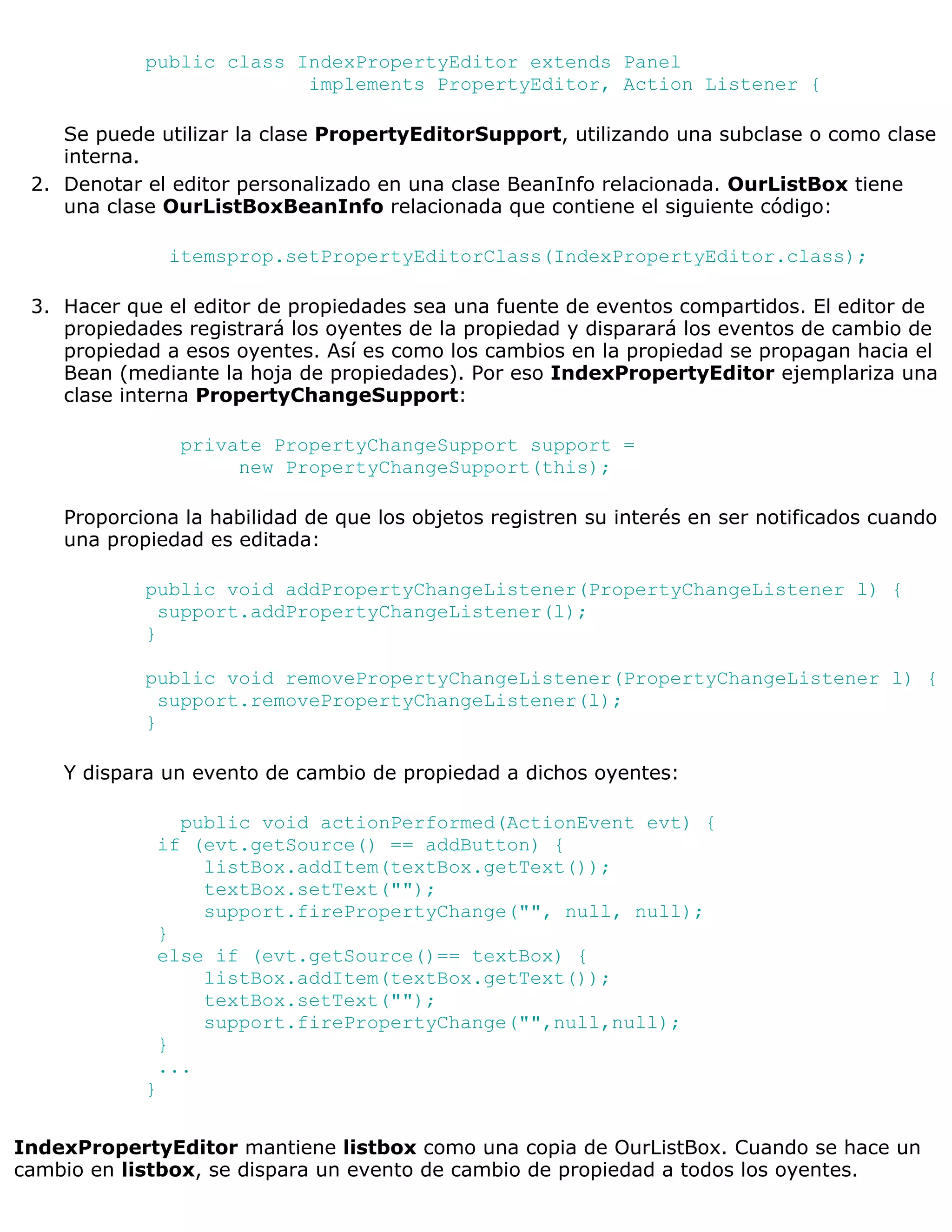 public class IndexPropertyEditor extends Panel
                          implements PropertyEditor, Action Listener {

    Se puede utilizar la clase PropertyEditorSupport, utilizando una subclase o como clase
    interna.
 2. Denotar el editor personalizado en una clase BeanInfo relacionada. OurListBox tiene
    una clase OurListBoxBeanInfo relacionada que contiene el siguiente código:

                itemsprop.setPropertyEditorClass(IndexPropertyEditor.class);

 3. Hacer que el editor de propiedades sea una fuente de eventos compartidos. El editor de
    propiedades registrará los oyentes de la propiedad y disparará los eventos de cambio de
    propiedad a esos oyentes. Así es como los cambios en la propiedad se propagan hacia el
    Bean (mediante la hoja de propiedades). Por eso IndexPropertyEditor ejemplariza una
    clase interna PropertyChangeSupport:

                private PropertyChangeSupport support =
                     new PropertyChangeSupport(this);

    Proporciona la habilidad de que los objetos registren su interés en ser notificados cuando
    una propiedad es editada:

            public void addPropertyChangeListener(PropertyChangeListener l) {
              support.addPropertyChangeListener(l);
            }

            public void removePropertyChangeListener(PropertyChangeListener l) {
              support.removePropertyChangeListener(l);
            }

    Y dispara un evento de cambio de propiedad a dichos oyentes:

               public void actionPerformed(ActionEvent evt) {
             if (evt.getSource() == addButton) {
                 listBox.addItem(textBox.getText());
                 textBox.setText("");
                 support.firePropertyChange("", null, null);
             }
             else if (evt.getSource()== textBox) {
                 listBox.addItem(textBox.getText());
                 textBox.setText("");
                 support.firePropertyChange("",null,null);
             }
             ...
            }


IndexPropertyEditor mantiene listbox como una copia de OurListBox. Cuando se hace un
cambio en listbox, se dispara un evento de cambio de propiedad a todos los oyentes.
 