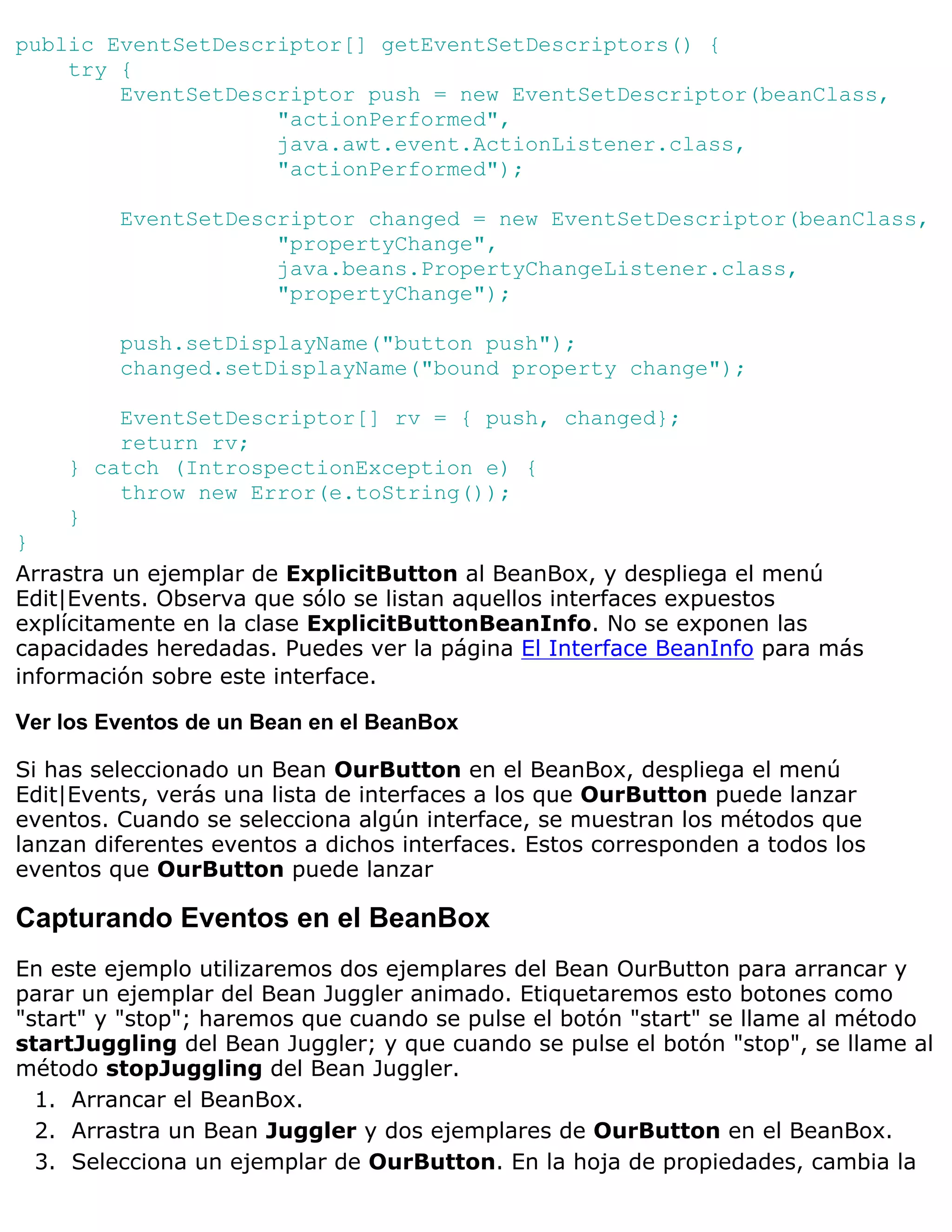 public EventSetDescriptor[] getEventSetDescriptors() {
    try {
        EventSetDescriptor push = new EventSetDescriptor(beanClass,
                    "actionPerformed",
                    java.awt.event.ActionListener.class,
                    "actionPerformed");

         EventSetDescriptor changed = new EventSetDescriptor(beanClass,
                     "propertyChange",
                     java.beans.PropertyChangeListener.class,
                     "propertyChange");

         push.setDisplayName("button push");
         changed.setDisplayName("bound property change");

        EventSetDescriptor[] rv = { push, changed};
        return rv;
    } catch (IntrospectionException e) {
        throw new Error(e.toString());
    }
}
Arrastra un ejemplar de ExplicitButton al BeanBox, y despliega el menú
Edit|Events. Observa que sólo se listan aquellos interfaces expuestos
explícitamente en la clase ExplicitButtonBeanInfo. No se exponen las
capacidades heredadas. Puedes ver la página El Interface BeanInfo para más
información sobre este interface.

Ver los Eventos de un Bean en el BeanBox

Si has seleccionado un Bean OurButton en el BeanBox, despliega el menú
Edit|Events, verás una lista de interfaces a los que OurButton puede lanzar
eventos. Cuando se selecciona algún interface, se muestran los métodos que
lanzan diferentes eventos a dichos interfaces. Estos corresponden a todos los
eventos que OurButton puede lanzar

Capturando Eventos en el BeanBox
En este ejemplo utilizaremos dos ejemplares del Bean OurButton para arrancar y
parar un ejemplar del Bean Juggler animado. Etiquetaremos esto botones como
"start" y "stop"; haremos que cuando se pulse el botón "start" se llame al método
startJuggling del Bean Juggler; y que cuando se pulse el botón "stop", se llame al
método stopJuggling del Bean Juggler.
  1. Arrancar el BeanBox.
  2. Arrastra un Bean Juggler y dos ejemplares de OurButton en el BeanBox.
  3. Selecciona un ejemplar de OurButton. En la hoja de propiedades, cambia la
 