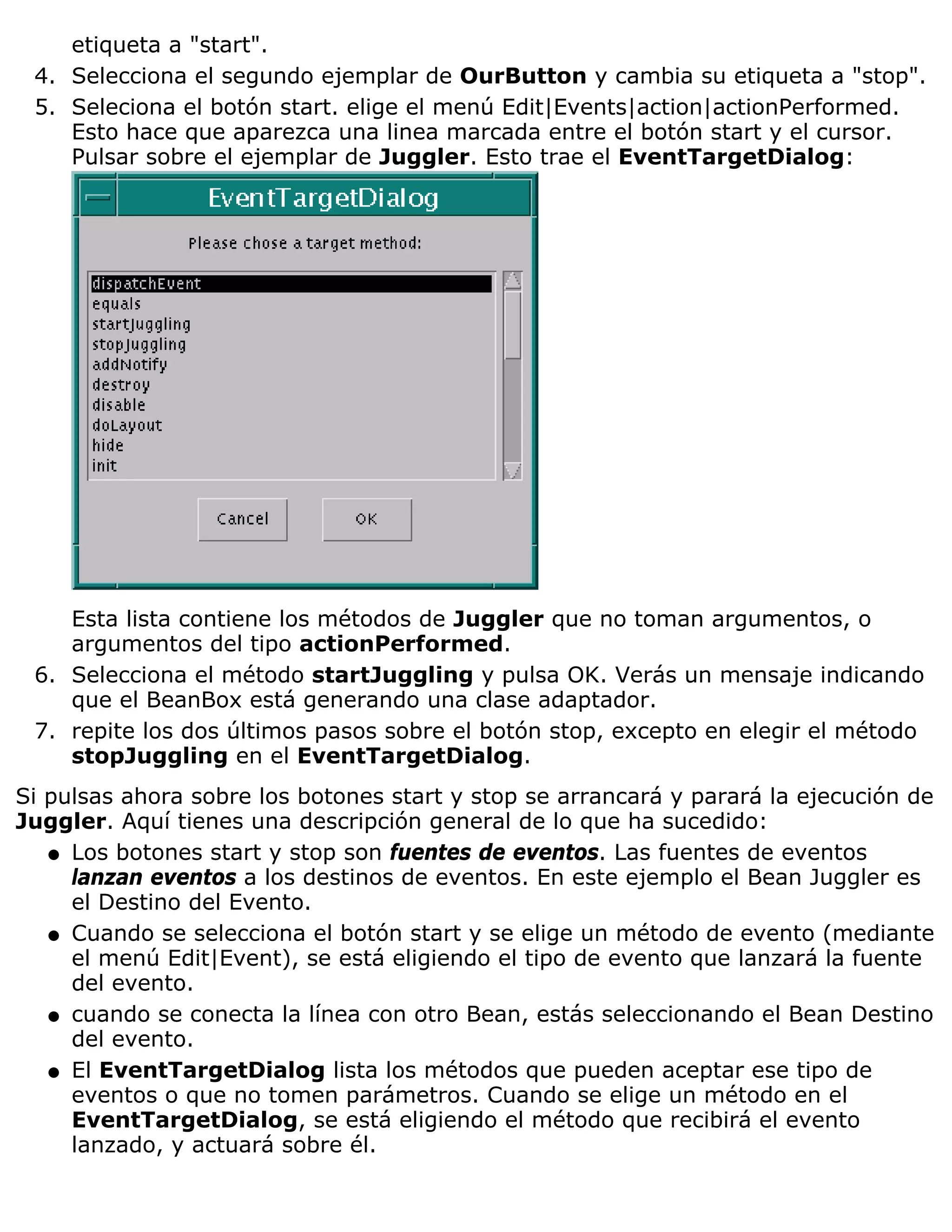 etiqueta a "start".
 4. Selecciona el segundo ejemplar de OurButton y cambia su etiqueta a "stop".
 5. Seleciona el botón start. elige el menú Edit|Events|action|actionPerformed.
    Esto hace que aparezca una linea marcada entre el botón start y el cursor.
    Pulsar sobre el ejemplar de Juggler. Esto trae el EventTargetDialog:




    Esta lista contiene los métodos de Juggler que no toman argumentos, o
    argumentos del tipo actionPerformed.
 6. Selecciona el método startJuggling y pulsa OK. Verás un mensaje indicando
    que el BeanBox está generando una clase adaptador.
 7. repite los dos últimos pasos sobre el botón stop, excepto en elegir el método
    stopJuggling en el EventTargetDialog.
Si pulsas ahora sobre los botones start y stop se arrancará y parará la ejecución de
Juggler. Aquí tienes una descripción general de lo que ha sucedido:
   q Los botones start y stop son fuentes de eventos. Las fuentes de eventos
     lanzan eventos a los destinos de eventos. En este ejemplo el Bean Juggler es
     el Destino del Evento.
   q Cuando se selecciona el botón start y se elige un método de evento (mediante
     el menú Edit|Event), se está eligiendo el tipo de evento que lanzará la fuente
     del evento.
   q cuando se conecta la línea con otro Bean, estás seleccionando el Bean Destino
     del evento.
   q El EventTargetDialog lista los métodos que pueden aceptar ese tipo de
     eventos o que no tomen parámetros. Cuando se elige un método en el
     EventTargetDialog, se está eligiendo el método que recibirá el evento
     lanzado, y actuará sobre él.
 