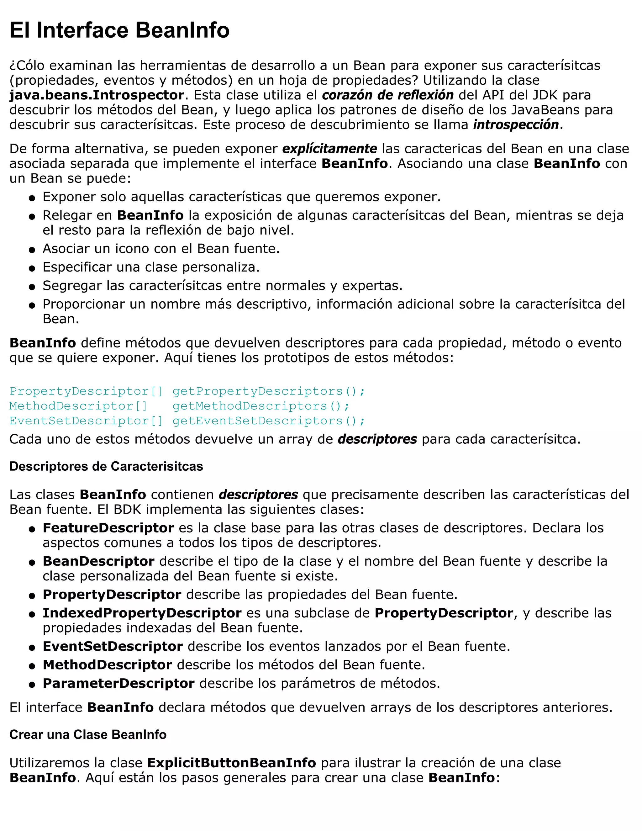 El Interface BeanInfo
¿Cólo examinan las herramientas de desarrollo a un Bean para exponer sus caracterísitcas
(propiedades, eventos y métodos) en un hoja de propiedades? Utilizando la clase
java.beans.Introspector. Esta clase utiliza el corazón de reflexión del API del JDK para
descubrir los métodos del Bean, y luego aplica los patrones de diseño de los JavaBeans para
descubrir sus caracterísitcas. Este proceso de descubrimiento se llama introspección.
De forma alternativa, se pueden exponer explícitamente las caractericas del Bean en una clase
asociada separada que implemente el interface BeanInfo. Asociando una clase BeanInfo con
un Bean se puede:
   q Exponer solo aquellas características que queremos exponer.

   q Relegar en BeanInfo la exposición de algunas caracterísitcas del Bean, mientras se deja
     el resto para la reflexión de bajo nivel.
   q Asociar un icono con el Bean fuente.

   q Especificar una clase personaliza.

   q Segregar las caracterísitcas entre normales y expertas.

   q Proporcionar un nombre más descriptivo, información adicional sobre la caracterísitca del
     Bean.
BeanInfo define métodos que devuelven descriptores para cada propiedad, método o evento
que se quiere exponer. Aquí tienes los prototipos de estos métodos:

PropertyDescriptor[] getPropertyDescriptors();
MethodDescriptor[]     getMethodDescriptors();
EventSetDescriptor[] getEventSetDescriptors();
Cada uno de estos métodos devuelve un array de descriptores para cada caracterísitca.

Descriptores de Caracterisitcas

Las clases BeanInfo contienen descriptores que precisamente describen las características del
Bean fuente. El BDK implementa las siguientes clases:
   q FeatureDescriptor es la clase base para las otras clases de descriptores. Declara los
     aspectos comunes a todos los tipos de descriptores.
   q BeanDescriptor describe el tipo de la clase y el nombre del Bean fuente y describe la
     clase personalizada del Bean fuente si existe.
   q PropertyDescriptor describe las propiedades del Bean fuente.

   q IndexedPropertyDescriptor es una subclase de PropertyDescriptor, y describe las
     propiedades indexadas del Bean fuente.
   q EventSetDescriptor describe los eventos lanzados por el Bean fuente.

   q MethodDescriptor describe los métodos del Bean fuente.

   q ParameterDescriptor describe los parámetros de métodos.

El interface BeanInfo declara métodos que devuelven arrays de los descriptores anteriores.

Crear una Clase BeanInfo

Utilizaremos la clase ExplicitButtonBeanInfo para ilustrar la creación de una clase
BeanInfo. Aquí están los pasos generales para crear una clase BeanInfo:
 