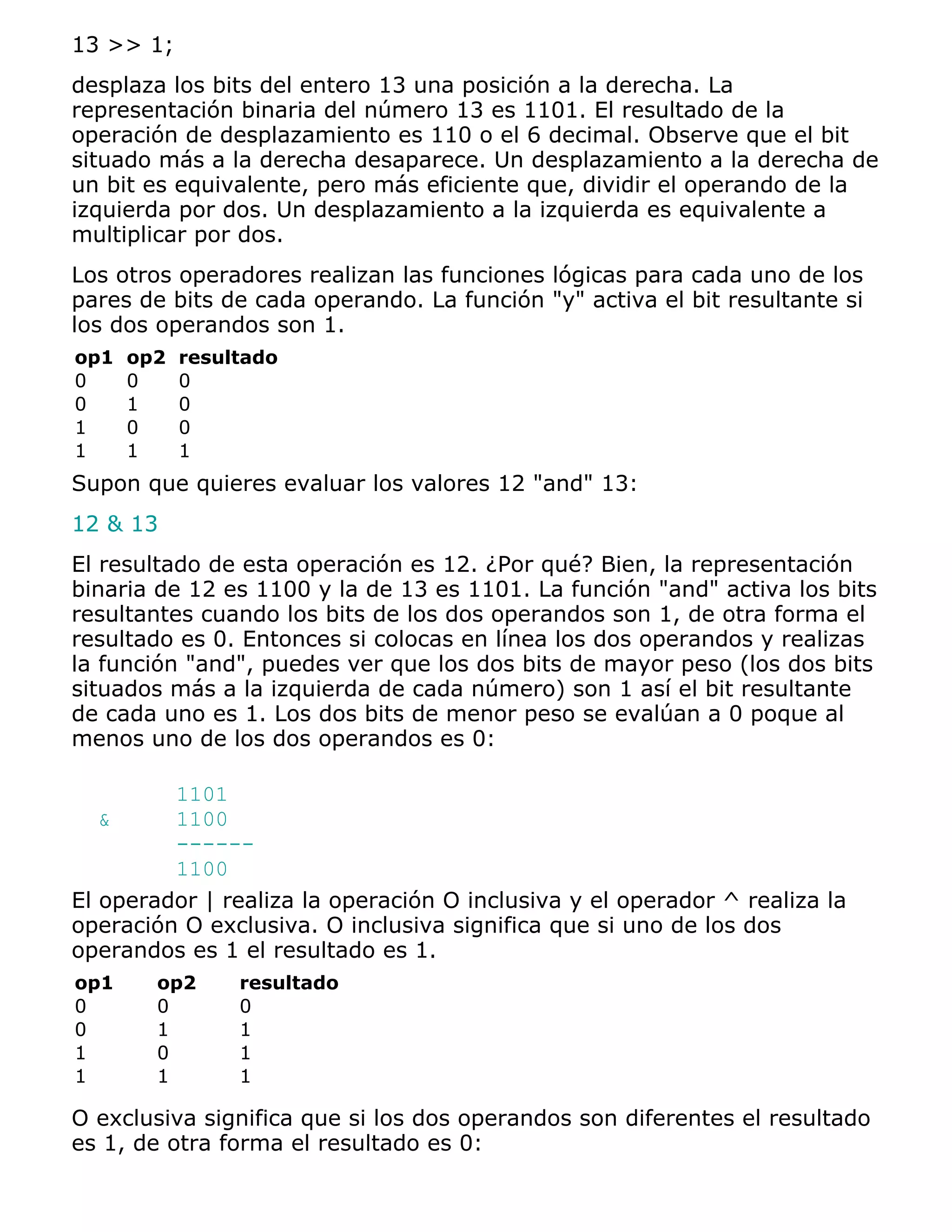 13 >> 1;
desplaza los bits del entero 13 una posición a la derecha. La
representación binaria del número 13 es 1101. El resultado de la
operación de desplazamiento es 110 o el 6 decimal. Observe que el bit
situado más a la derecha desaparece. Un desplazamiento a la derecha de
un bit es equivalente, pero más eficiente que, dividir el operando de la
izquierda por dos. Un desplazamiento a la izquierda es equivalente a
multiplicar por dos.
Los otros operadores realizan las funciones lógicas para cada uno de los
pares de bits de cada operando. La función "y" activa el bit resultante si
los dos operandos son 1.
op1   op2   resultado
0     0     0
0     1     0
1     0     0
1     1     1
Supon que quieres evaluar los valores 12 "and" 13:
12 & 13
El resultado de esta operación es 12. ¿Por qué? Bien, la representación
binaria de 12 es 1100 y la de 13 es 1101. La función "and" activa los bits
resultantes cuando los bits de los dos operandos son 1, de otra forma el
resultado es 0. Entonces si colocas en línea los dos operandos y realizas
la función "and", puedes ver que los dos bits de mayor peso (los dos bits
situados más a la izquierda de cada número) son 1 así el bit resultante
de cada uno es 1. Los dos bits de menor peso se evalúan a 0 poque al
menos uno de los dos operandos es 0:

         1101
   &     1100
         ------
         1100
El operador | realiza la operación O inclusiva y el operador ^ realiza la
operación O exclusiva. O inclusiva significa que si uno de los dos
operandos es 1 el resultado es 1.
op1     op2      resultado
0       0        0
0       1        1
1       0        1
1       1        1

O exclusiva significa que si los dos operandos son diferentes el resultado
es 1, de otra forma el resultado es 0:
 