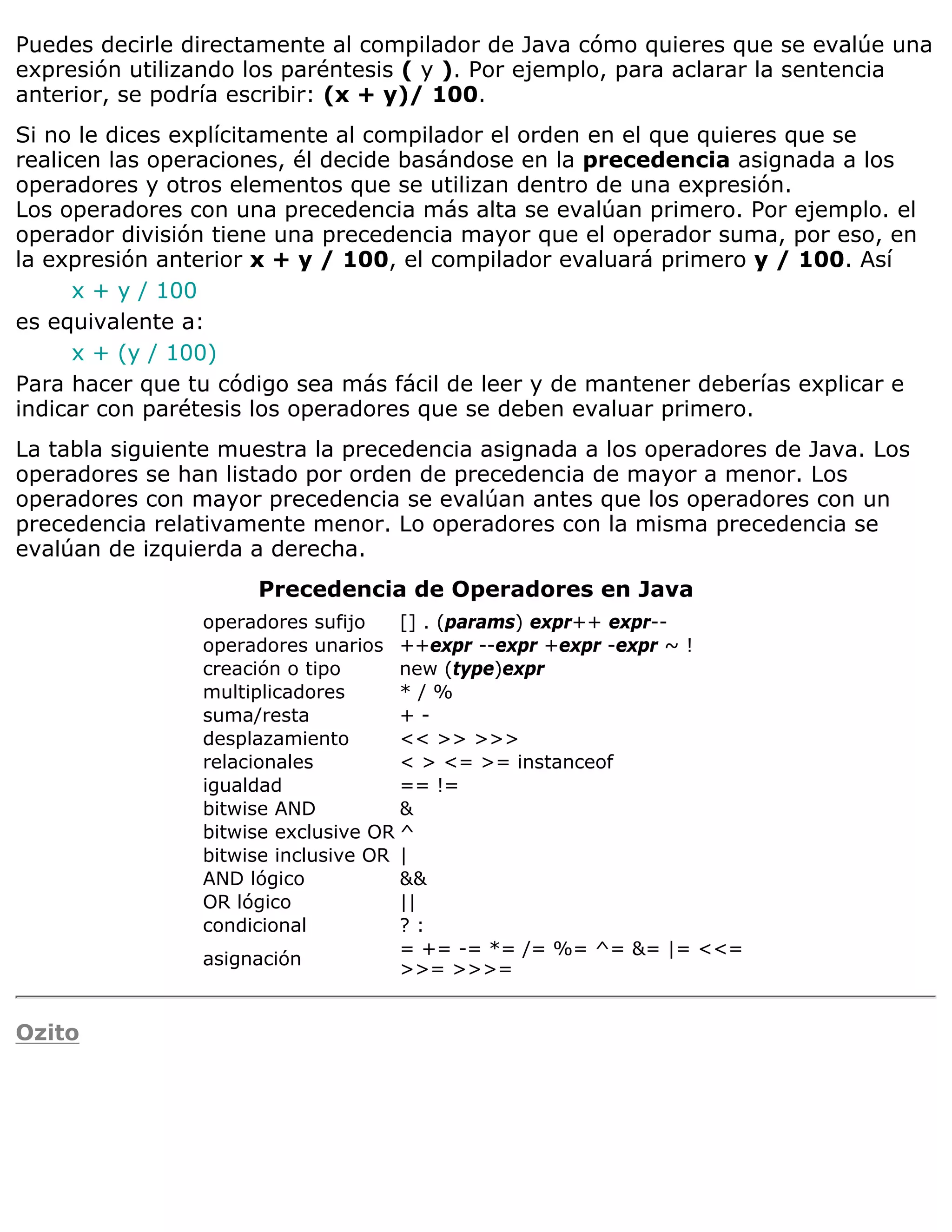 Puedes decirle directamente al compilador de Java cómo quieres que se evalúe una
expresión utilizando los paréntesis ( y ). Por ejemplo, para aclarar la sentencia
anterior, se podría escribir: (x + y)/ 100.
Si no le dices explícitamente al compilador el orden en el que quieres que se
realicen las operaciones, él decide basándose en la precedencia asignada a los
operadores y otros elementos que se utilizan dentro de una expresión.
Los operadores con una precedencia más alta se evalúan primero. Por ejemplo. el
operador división tiene una precedencia mayor que el operador suma, por eso, en
la expresión anterior x + y / 100, el compilador evaluará primero y / 100. Así
      x + y / 100
es equivalente a:
      x + (y / 100)
Para hacer que tu código sea más fácil de leer y de mantener deberías explicar e
indicar con parétesis los operadores que se deben evaluar primero.
La tabla siguiente muestra la precedencia asignada a los operadores de Java. Los
operadores se han listado por orden de precedencia de mayor a menor. Los
operadores con mayor precedencia se evalúan antes que los operadores con un
precedencia relativamente menor. Lo operadores con la misma precedencia se
evalúan de izquierda a derecha.
                     Precedencia de Operadores en Java
                operadores sufijo    [] . (params) expr++ expr--
                operadores unarios ++expr --expr +expr -expr ~ !
                creación o tipo      new (type)expr
                multiplicadores      */%
                suma/resta           +-
                desplazamiento       << >> >>>
                relacionales         < > <= >= instanceof
                igualdad             == !=
                bitwise AND          &
                bitwise exclusive OR ^
                bitwise inclusive OR |
                AND lógico           &&
                OR lógico            ||
                condicional          ?:
                                     = += -= *= /= %= ^= &= |= <<=
                asignación
                                     >>= >>>=


Ozito
 