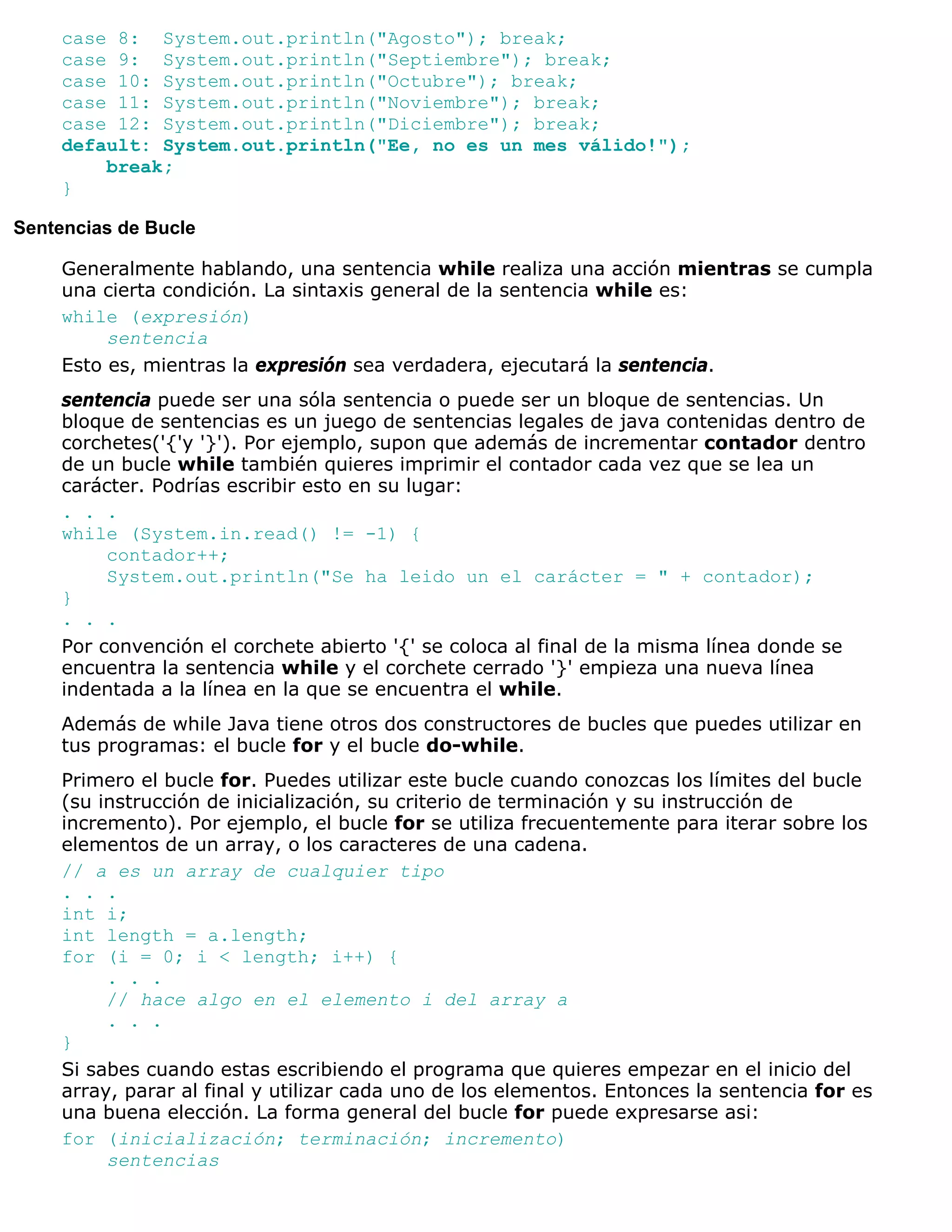 case 8: System.out.println("Agosto"); break;
     case 9: System.out.println("Septiembre"); break;
     case 10: System.out.println("Octubre"); break;
     case 11: System.out.println("Noviembre"); break;
     case 12: System.out.println("Diciembre"); break;
     default: System.out.println("Ee, no es un mes válido!");
         break;
     }

Sentencias de Bucle

     Generalmente hablando, una sentencia while realiza una acción mientras se cumpla
     una cierta condición. La sintaxis general de la sentencia while es:
     while (expresión)
          sentencia
     Esto es, mientras la expresión sea verdadera, ejecutará la sentencia.
     sentencia puede ser una sóla sentencia o puede ser un bloque de sentencias. Un
     bloque de sentencias es un juego de sentencias legales de java contenidas dentro de
     corchetes('{'y '}'). Por ejemplo, supon que además de incrementar contador dentro
     de un bucle while también quieres imprimir el contador cada vez que se lea un
     carácter. Podrías escribir esto en su lugar:
     . . .
     while (System.in.read() != -1) {
          contador++;
          System.out.println("Se ha leido un el carácter = " + contador);
     }
     . . .
     Por convención el corchete abierto '{' se coloca al final de la misma línea donde se
     encuentra la sentencia while y el corchete cerrado '}' empieza una nueva línea
     indentada a la línea en la que se encuentra el while.
     Además de while Java tiene otros dos constructores de bucles que puedes utilizar en
     tus programas: el bucle for y el bucle do-while.
     Primero el bucle for. Puedes utilizar este bucle cuando conozcas los límites del bucle
     (su instrucción de inicialización, su criterio de terminación y su instrucción de
     incremento). Por ejemplo, el bucle for se utiliza frecuentemente para iterar sobre los
     elementos de un array, o los caracteres de una cadena.
     // a es un array de cualquier tipo
     . . .
     int i;
     int length = a.length;
     for (i = 0; i < length; i++) {
          . . .
          // hace algo en el elemento i del array a
          . . .
     }
     Si sabes cuando estas escribiendo el programa que quieres empezar en el inicio del
     array, parar al final y utilizar cada uno de los elementos. Entonces la sentencia for es
     una buena elección. La forma general del bucle for puede expresarse asi:
     for (inicialización; terminación; incremento)
          sentencias
 