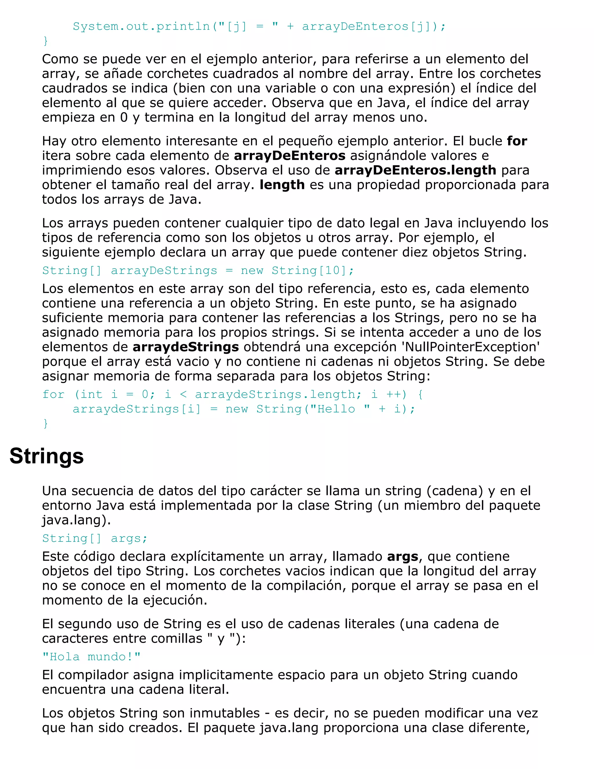System.out.println("[j] = " + arrayDeEnteros[j]);
   }
   Como se puede ver en el ejemplo anterior, para referirse a un elemento del
   array, se añade corchetes cuadrados al nombre del array. Entre los corchetes
   caudrados se indica (bien con una variable o con una expresión) el índice del
   elemento al que se quiere acceder. Observa que en Java, el índice del array
   empieza en 0 y termina en la longitud del array menos uno.
   Hay otro elemento interesante en el pequeño ejemplo anterior. El bucle for
   itera sobre cada elemento de arrayDeEnteros asignándole valores e
   imprimiendo esos valores. Observa el uso de arrayDeEnteros.length para
   obtener el tamaño real del array. length es una propiedad proporcionada para
   todos los arrays de Java.
   Los arrays pueden contener cualquier tipo de dato legal en Java incluyendo los
   tipos de referencia como son los objetos u otros array. Por ejemplo, el
   siguiente ejemplo declara un array que puede contener diez objetos String.
   String[] arrayDeStrings = new String[10];
   Los elementos en este array son del tipo referencia, esto es, cada elemento
   contiene una referencia a un objeto String. En este punto, se ha asignado
   suficiente memoria para contener las referencias a los Strings, pero no se ha
   asignado memoria para los propios strings. Si se intenta acceder a uno de los
   elementos de arraydeStrings obtendrá una excepción 'NullPointerException'
   porque el array está vacio y no contiene ni cadenas ni objetos String. Se debe
   asignar memoria de forma separada para los objetos String:
   for (int i = 0; i < arraydeStrings.length; i ++) {
        arraydeStrings[i] = new String("Hello " + i);
   }

Strings
   Una secuencia de datos del tipo carácter se llama un string (cadena) y en el
   entorno Java está implementada por la clase String (un miembro del paquete
   java.lang).
   String[] args;
   Este código declara explícitamente un array, llamado args, que contiene
   objetos del tipo String. Los corchetes vacios indican que la longitud del array
   no se conoce en el momento de la compilación, porque el array se pasa en el
   momento de la ejecución.
   El segundo uso de String es el uso de cadenas literales (una cadena de
   caracteres entre comillas " y "):
   "Hola mundo!"
   El compilador asigna implicitamente espacio para un objeto String cuando
   encuentra una cadena literal.
   Los objetos String son inmutables - es decir, no se pueden modificar una vez
   que han sido creados. El paquete java.lang proporciona una clase diferente,
 