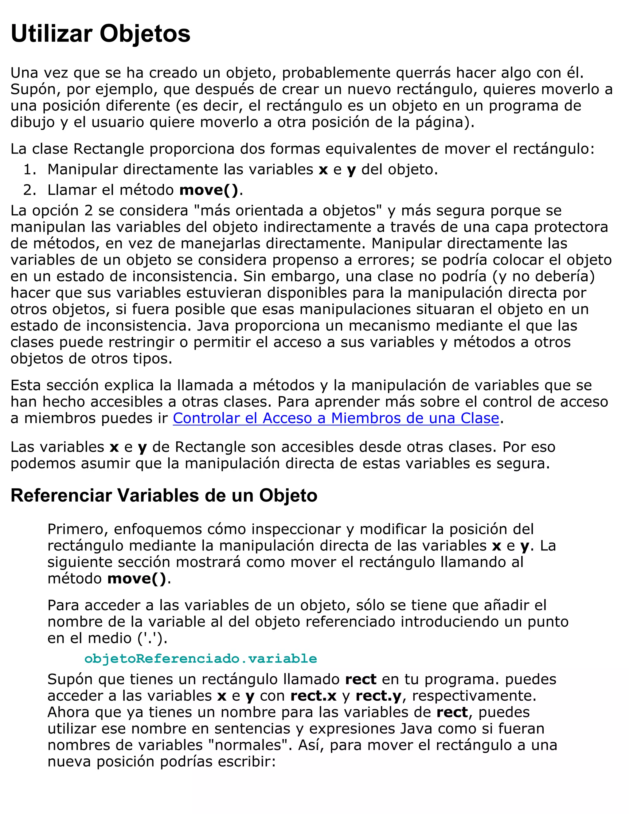 Utilizar Objetos
Una vez que se ha creado un objeto, probablemente querrás hacer algo con él.
Supón, por ejemplo, que después de crear un nuevo rectángulo, quieres moverlo a
una posición diferente (es decir, el rectángulo es un objeto en un programa de
dibujo y el usuario quiere moverlo a otra posición de la página).
La clase Rectangle proporciona dos formas equivalentes de mover el rectángulo:
  1. Manipular directamente las variables x e y del objeto.
  2. Llamar el método move().
La opción 2 se considera "más orientada a objetos" y más segura porque se
manipulan las variables del objeto indirectamente a través de una capa protectora
de métodos, en vez de manejarlas directamente. Manipular directamente las
variables de un objeto se considera propenso a errores; se podría colocar el objeto
en un estado de inconsistencia. Sin embargo, una clase no podría (y no debería)
hacer que sus variables estuvieran disponibles para la manipulación directa por
otros objetos, si fuera posible que esas manipulaciones situaran el objeto en un
estado de inconsistencia. Java proporciona un mecanismo mediante el que las
clases puede restringir o permitir el acceso a sus variables y métodos a otros
objetos de otros tipos.
Esta sección explica la llamada a métodos y la manipulación de variables que se
han hecho accesibles a otras clases. Para aprender más sobre el control de acceso
a miembros puedes ir Controlar el Acceso a Miembros de una Clase.

Las variables x e y de Rectangle son accesibles desde otras clases. Por eso
podemos asumir que la manipulación directa de estas variables es segura.

Referenciar Variables de un Objeto
     Primero, enfoquemos cómo inspeccionar y modificar la posición del
     rectángulo mediante la manipulación directa de las variables x e y. La
     siguiente sección mostrará como mover el rectángulo llamando al
     método move().
     Para acceder a las variables de un objeto, sólo se tiene que añadir el
     nombre de la variable al del objeto referenciado introduciendo un punto
     en el medio ('.').
           objetoReferenciado.variable
     Supón que tienes un rectángulo llamado rect en tu programa. puedes
     acceder a las variables x e y con rect.x y rect.y, respectivamente.
     Ahora que ya tienes un nombre para las variables de rect, puedes
     utilizar ese nombre en sentencias y expresiones Java como si fueran
     nombres de variables "normales". Así, para mover el rectángulo a una
     nueva posición podrías escribir:
 