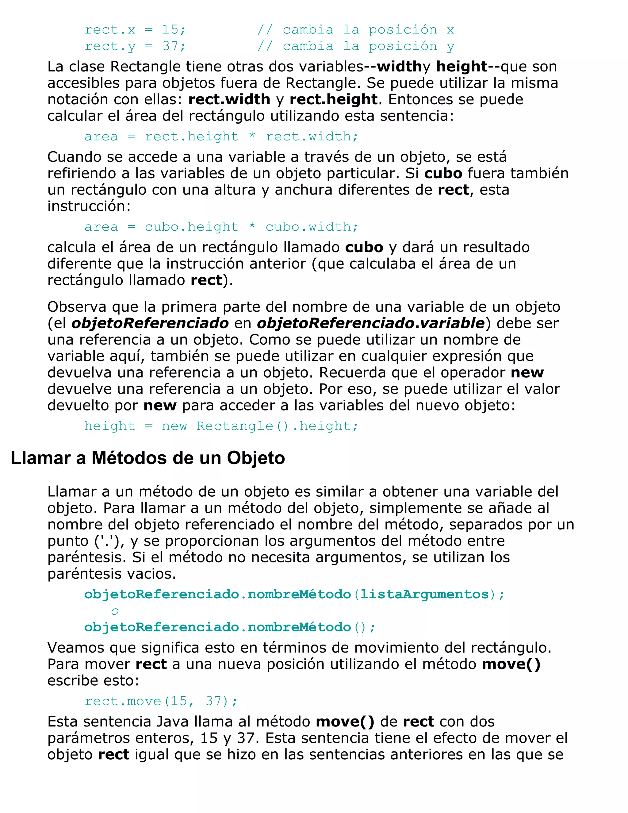 rect.x = 15;            // cambia la posición x
         rect.y = 37;            // cambia la posición y
   La clase Rectangle tiene otras dos variables--widthy height--que son
   accesibles para objetos fuera de Rectangle. Se puede utilizar la misma
   notación con ellas: rect.width y rect.height. Entonces se puede
   calcular el área del rectángulo utilizando esta sentencia:
         area = rect.height * rect.width;
   Cuando se accede a una variable a través de un objeto, se está
   refiriendo a las variables de un objeto particular. Si cubo fuera también
   un rectángulo con una altura y anchura diferentes de rect, esta
   instrucción:
         area = cubo.height * cubo.width;
   calcula el área de un rectángulo llamado cubo y dará un resultado
   diferente que la instrucción anterior (que calculaba el área de un
   rectángulo llamado rect).
   Observa que la primera parte del nombre de una variable de un objeto
   (el objetoReferenciado en objetoReferenciado.variable) debe ser
   una referencia a un objeto. Como se puede utilizar un nombre de
   variable aquí, también se puede utilizar en cualquier expresión que
   devuelva una referencia a un objeto. Recuerda que el operador new
   devuelve una referencia a un objeto. Por eso, se puede utilizar el valor
   devuelto por new para acceder a las variables del nuevo objeto:
        height = new Rectangle().height;

Llamar a Métodos de un Objeto
   Llamar a un método de un objeto es similar a obtener una variable del
   objeto. Para llamar a un método del objeto, simplemente se añade al
   nombre del objeto referenciado el nombre del método, separados por un
   punto ('.'), y se proporcionan los argumentos del método entre
   paréntesis. Si el método no necesita argumentos, se utilizan los
   paréntesis vacios.
        objetoReferenciado.nombreMétodo(listaArgumentos);
            o
        objetoReferenciado.nombreMétodo();
   Veamos que significa esto en términos de movimiento del rectángulo.
   Para mover rect a una nueva posición utilizando el método move()
   escribe esto:
        rect.move(15, 37);
   Esta sentencia Java llama al método move() de rect con dos
   parámetros enteros, 15 y 37. Esta sentencia tiene el efecto de mover el
   objeto rect igual que se hizo en las sentencias anteriores en las que se
 