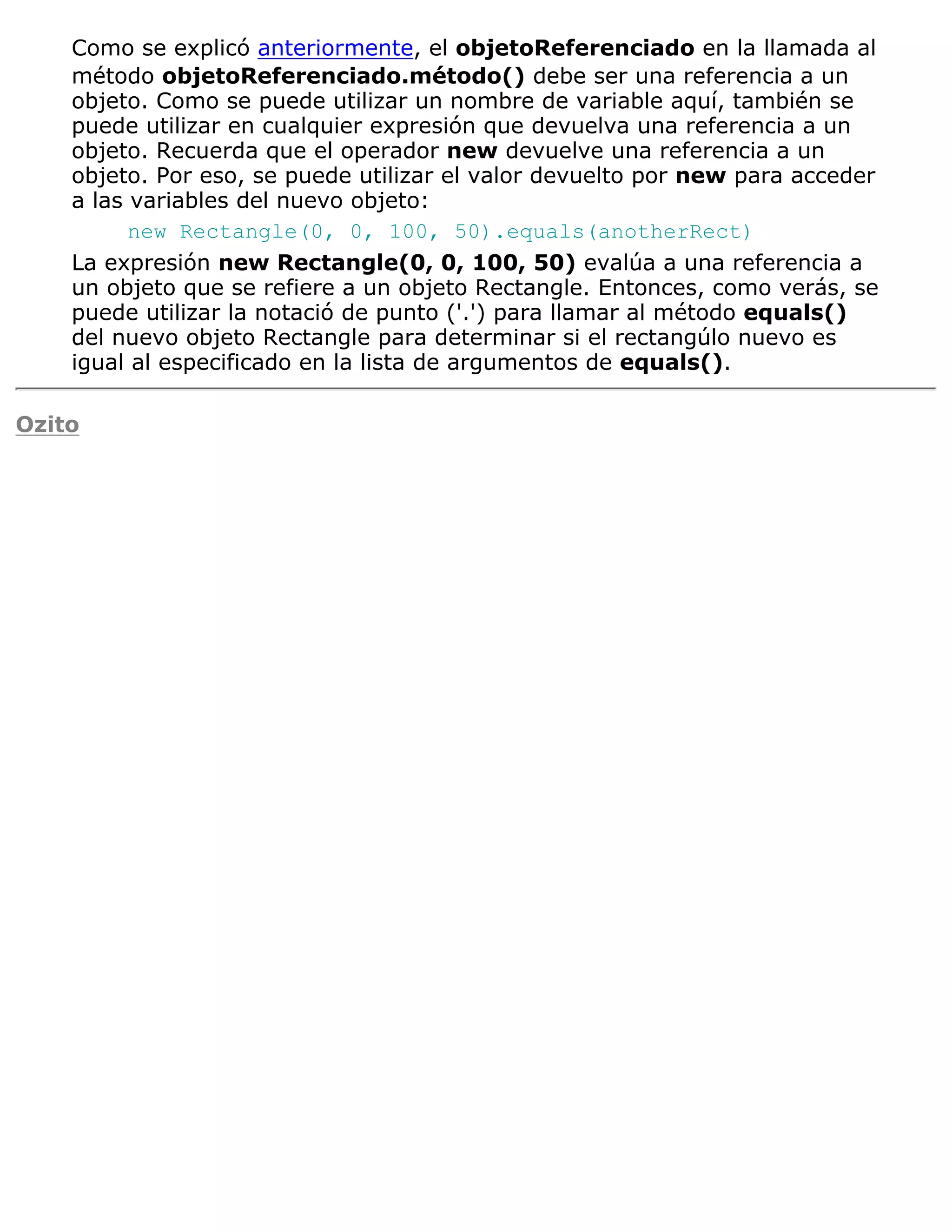 Como se explicó anteriormente, el objetoReferenciado en la llamada al
    método objetoReferenciado.método() debe ser una referencia a un
    objeto. Como se puede utilizar un nombre de variable aquí, también se
    puede utilizar en cualquier expresión que devuelva una referencia a un
    objeto. Recuerda que el operador new devuelve una referencia a un
    objeto. Por eso, se puede utilizar el valor devuelto por new para acceder
    a las variables del nuevo objeto:
          new Rectangle(0, 0, 100, 50).equals(anotherRect)
    La expresión new Rectangle(0, 0, 100, 50) evalúa a una referencia a
    un objeto que se refiere a un objeto Rectangle. Entonces, como verás, se
    puede utilizar la notació de punto ('.') para llamar al método equals()
    del nuevo objeto Rectangle para determinar si el rectangúlo nuevo es
    igual al especificado en la lista de argumentos de equals().

Ozito
 
