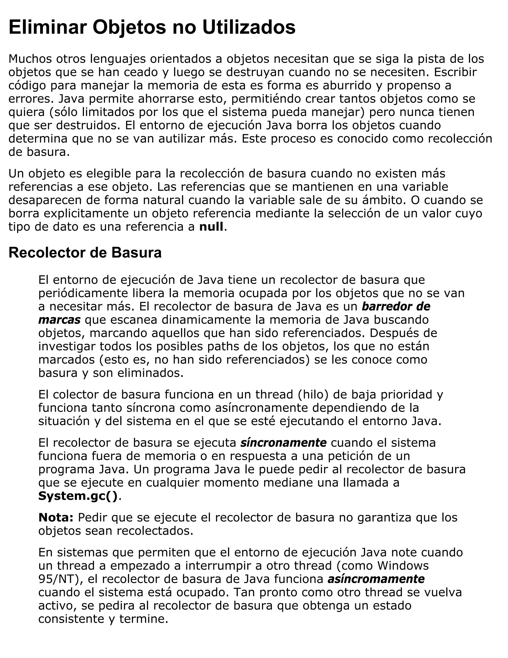 Eliminar Objetos no Utilizados
Muchos otros lenguajes orientados a objetos necesitan que se siga la pista de los
objetos que se han ceado y luego se destruyan cuando no se necesiten. Escribir
código para manejar la memoria de esta es forma es aburrido y propenso a
errores. Java permite ahorrarse esto, permitiéndo crear tantos objetos como se
quiera (sólo limitados por los que el sistema pueda manejar) pero nunca tienen
que ser destruidos. El entorno de ejecución Java borra los objetos cuando
determina que no se van autilizar más. Este proceso es conocido como recolección
de basura.
Un objeto es elegible para la recolección de basura cuando no existen más
referencias a ese objeto. Las referencias que se mantienen en una variable
desaparecen de forma natural cuando la variable sale de su ámbito. O cuando se
borra explicitamente un objeto referencia mediante la selección de un valor cuyo
tipo de dato es una referencia a null.

Recolector de Basura
     El entorno de ejecución de Java tiene un recolector de basura que
     periódicamente libera la memoria ocupada por los objetos que no se van
     a necesitar más. El recolector de basura de Java es un barredor de
     marcas que escanea dinamicamente la memoria de Java buscando
     objetos, marcando aquellos que han sido referenciados. Después de
     investigar todos los posibles paths de los objetos, los que no están
     marcados (esto es, no han sido referenciados) se les conoce como
     basura y son eliminados.
     El colector de basura funciona en un thread (hilo) de baja prioridad y
     funciona tanto síncrona como asíncronamente dependiendo de la
     situación y del sistema en el que se esté ejecutando el entorno Java.
     El recolector de basura se ejecuta síncronamente cuando el sistema
     funciona fuera de memoria o en respuesta a una petición de un
     programa Java. Un programa Java le puede pedir al recolector de basura
     que se ejecute en cualquier momento mediane una llamada a
     System.gc().
     Nota: Pedir que se ejecute el recolector de basura no garantiza que los
     objetos sean recolectados.
     En sistemas que permiten que el entorno de ejecución Java note cuando
     un thread a empezado a interrumpir a otro thread (como Windows
     95/NT), el recolector de basura de Java funciona asíncromamente
     cuando el sistema está ocupado. Tan pronto como otro thread se vuelva
     activo, se pedira al recolector de basura que obtenga un estado
     consistente y termine.
 