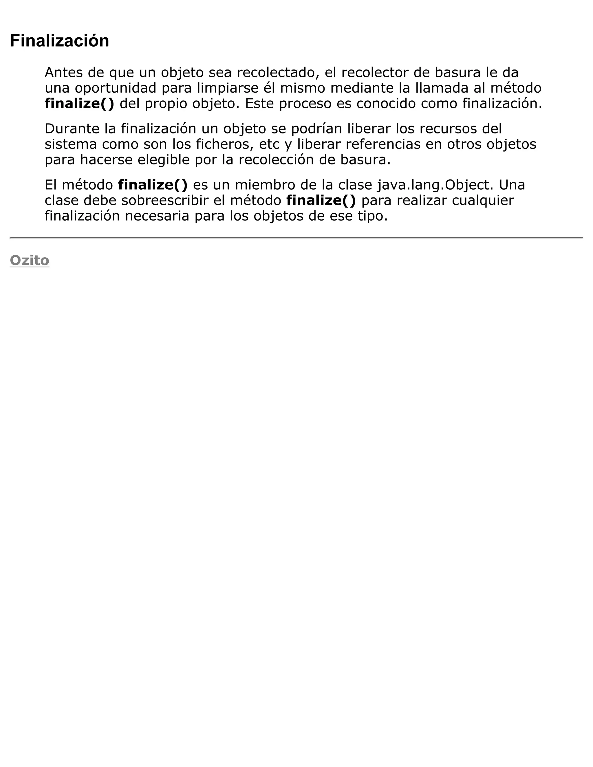 Finalización
    Antes de que un objeto sea recolectado, el recolector de basura le da
    una oportunidad para limpiarse él mismo mediante la llamada al método
    finalize() del propio objeto. Este proceso es conocido como finalización.
    Durante la finalización un objeto se podrían liberar los recursos del
    sistema como son los ficheros, etc y liberar referencias en otros objetos
    para hacerse elegible por la recolección de basura.
    El método finalize() es un miembro de la clase java.lang.Object. Una
    clase debe sobreescribir el método finalize() para realizar cualquier
    finalización necesaria para los objetos de ese tipo.


Ozito
 