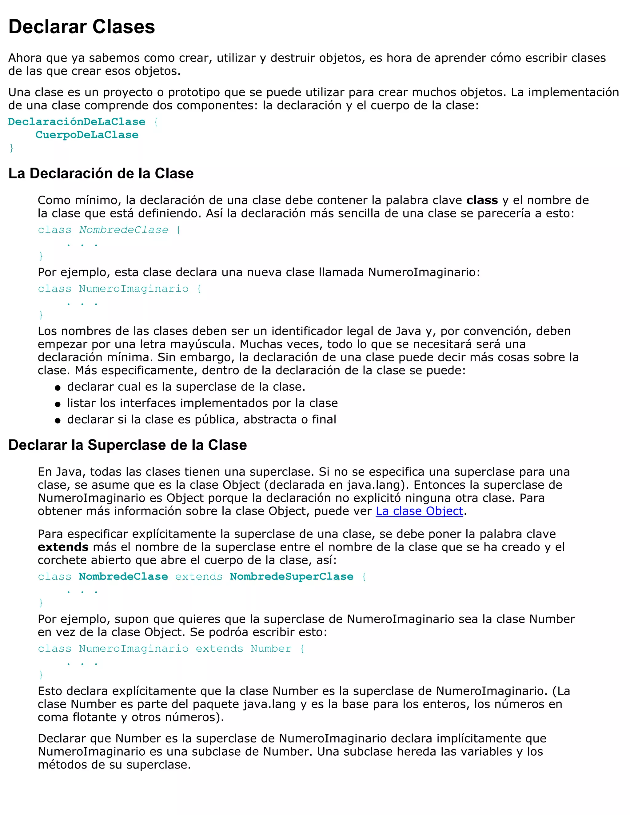 Declarar Clases
Ahora que ya sabemos como crear, utilizar y destruir objetos, es hora de aprender cómo escribir clases
de las que crear esos objetos.
Una clase es un proyecto o prototipo que se puede utilizar para crear muchos objetos. La implementación
de una clase comprende dos componentes: la declaración y el cuerpo de la clase:
DeclaraciónDeLaClase {
    CuerpoDeLaClase
}

La Declaración de la Clase
     Como mínimo, la declaración de una clase debe contener la palabra clave class y el nombre de
     la clase que está definiendo. Así la declaración más sencilla de una clase se parecería a esto:
     class NombredeClase {
           . . .
     }
     Por ejemplo, esta clase declara una nueva clase llamada NumeroImaginario:
     class NumeroImaginario {
           . . .
     }
     Los nombres de las clases deben ser un identificador legal de Java y, por convención, deben
     empezar por una letra mayúscula. Muchas veces, todo lo que se necesitará será una
     declaración mínima. Sin embargo, la declaración de una clase puede decir más cosas sobre la
     clase. Más especificamente, dentro de la declaración de la clase se puede:
         q declarar cual es la superclase de la clase.

         q listar los interfaces implementados por la clase

         q declarar si la clase es pública, abstracta o final


Declarar la Superclase de la Clase
     En Java, todas las clases tienen una superclase. Si no se especifica una superclase para una
     clase, se asume que es la clase Object (declarada en java.lang). Entonces la superclase de
     NumeroImaginario es Object porque la declaración no explicitó ninguna otra clase. Para
     obtener más información sobre la clase Object, puede ver La clase Object.
     Para especificar explícitamente la superclase de una clase, se debe poner la palabra clave
     extends más el nombre de la superclase entre el nombre de la clase que se ha creado y el
     corchete abierto que abre el cuerpo de la clase, así:
     class NombredeClase extends NombredeSuperClase {
          . . .
     }
     Por ejemplo, supon que quieres que la superclase de NumeroImaginario sea la clase Number
     en vez de la clase Object. Se podróa escribir esto:
     class NumeroImaginario extends Number {
          . . .
     }
     Esto declara explícitamente que la clase Number es la superclase de NumeroImaginario. (La
     clase Number es parte del paquete java.lang y es la base para los enteros, los números en
     coma flotante y otros números).
     Declarar que Number es la superclase de NumeroImaginario declara implícitamente que
     NumeroImaginario es una subclase de Number. Una subclase hereda las variables y los
     métodos de su superclase.
 