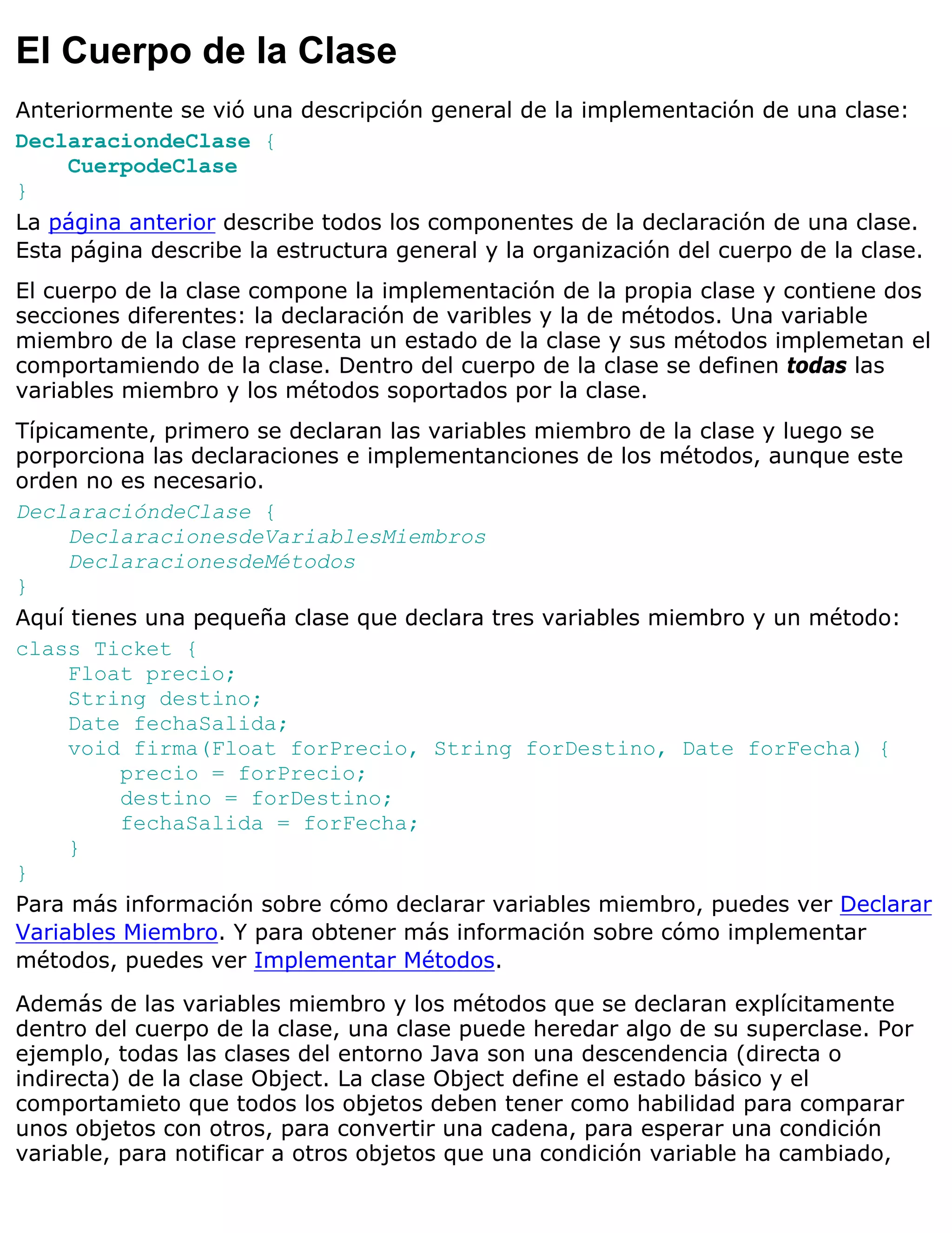 El Cuerpo de la Clase
Anteriormente se vió una descripción general de la implementación de una clase:
DeclaraciondeClase {
     CuerpodeClase
}
La página anterior describe todos los componentes de la declaración de una clase.
Esta página describe la estructura general y la organización del cuerpo de la clase.
El cuerpo de la clase compone la implementación de la propia clase y contiene dos
secciones diferentes: la declaración de varibles y la de métodos. Una variable
miembro de la clase representa un estado de la clase y sus métodos implemetan el
comportamiendo de la clase. Dentro del cuerpo de la clase se definen todas las
variables miembro y los métodos soportados por la clase.
Típicamente, primero se declaran las variables miembro de la clase y luego se
porporciona las declaraciones e implementanciones de los métodos, aunque este
orden no es necesario.
DeclaracióndeClase {
     DeclaracionesdeVariablesMiembros
     DeclaracionesdeMétodos
}
Aquí tienes una pequeña clase que declara tres variables miembro y un método:
class Ticket {
     Float precio;
     String destino;
     Date fechaSalida;
     void firma(Float forPrecio, String forDestino, Date forFecha) {
          precio = forPrecio;
          destino = forDestino;
          fechaSalida = forFecha;
     }
}
Para más información sobre cómo declarar variables miembro, puedes ver Declarar
Variables Miembro. Y para obtener más información sobre cómo implementar
métodos, puedes ver Implementar Métodos.

Además de las variables miembro y los métodos que se declaran explícitamente
dentro del cuerpo de la clase, una clase puede heredar algo de su superclase. Por
ejemplo, todas las clases del entorno Java son una descendencia (directa o
indirecta) de la clase Object. La clase Object define el estado básico y el
comportamieto que todos los objetos deben tener como habilidad para comparar
unos objetos con otros, para convertir una cadena, para esperar una condición
variable, para notificar a otros objetos que una condición variable ha cambiado,
 