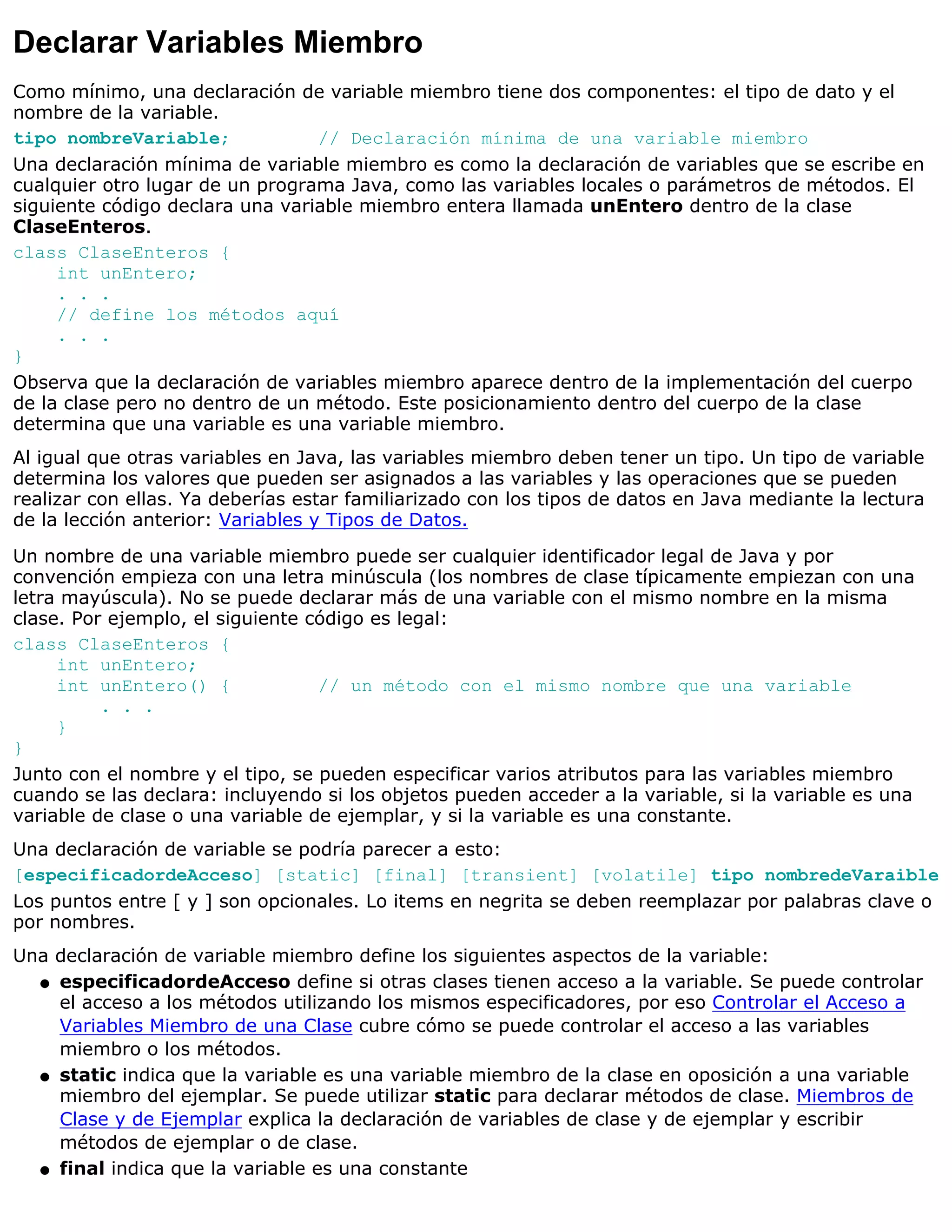 Declarar Variables Miembro
Como mínimo, una declaración de variable miembro tiene dos componentes: el tipo de dato y el
nombre de la variable.
tipo nombreVariable;             // Declaración mínima de una variable miembro
Una declaración mínima de variable miembro es como la declaración de variables que se escribe en
cualquier otro lugar de un programa Java, como las variables locales o parámetros de métodos. El
siguiente código declara una variable miembro entera llamada unEntero dentro de la clase
ClaseEnteros.
class ClaseEnteros {
     int unEntero;
     . . .
     // define los métodos aquí
     . . .
}
Observa que la declaración de variables miembro aparece dentro de la implementación del cuerpo
de la clase pero no dentro de un método. Este posicionamiento dentro del cuerpo de la clase
determina que una variable es una variable miembro.
Al igual que otras variables en Java, las variables miembro deben tener un tipo. Un tipo de variable
determina los valores que pueden ser asignados a las variables y las operaciones que se pueden
realizar con ellas. Ya deberías estar familiarizado con los tipos de datos en Java mediante la lectura
de la lección anterior: Variables y Tipos de Datos.

Un nombre de una variable miembro puede ser cualquier identificador legal de Java y por
convención empieza con una letra minúscula (los nombres de clase típicamente empiezan con una
letra mayúscula). No se puede declarar más de una variable con el mismo nombre en la misma
clase. Por ejemplo, el siguiente código es legal:
class ClaseEnteros {
     int unEntero;
     int unEntero() {             // un método con el mismo nombre que una variable
          . . .
     }
}
Junto con el nombre y el tipo, se pueden especificar varios atributos para las variables miembro
cuando se las declara: incluyendo si los objetos pueden acceder a la variable, si la variable es una
variable de clase o una variable de ejemplar, y si la variable es una constante.
Una declaración de variable se podría parecer a esto:
[especificadordeAcceso] [static] [final] [transient] [volatile] tipo nombredeVaraible
Los puntos entre [ y ] son opcionales. Lo items en negrita se deben reemplazar por palabras clave o
por nombres.
Una declaración de variable miembro define los siguientes aspectos de la variable:
  q especificadordeAcceso define si otras clases tienen acceso a la variable. Se puede controlar
    el acceso a los métodos utilizando los mismos especificadores, por eso Controlar el Acceso a
    Variables Miembro de una Clase cubre cómo se puede controlar el acceso a las variables
    miembro o los métodos.
  q static indica que la variable es una variable miembro de la clase en oposición a una variable
    miembro del ejemplar. Se puede utilizar static para declarar métodos de clase. Miembros de
    Clase y de Ejemplar explica la declaración de variables de clase y de ejemplar y escribir
    métodos de ejemplar o de clase.
  q final indica que la variable es una constante
 