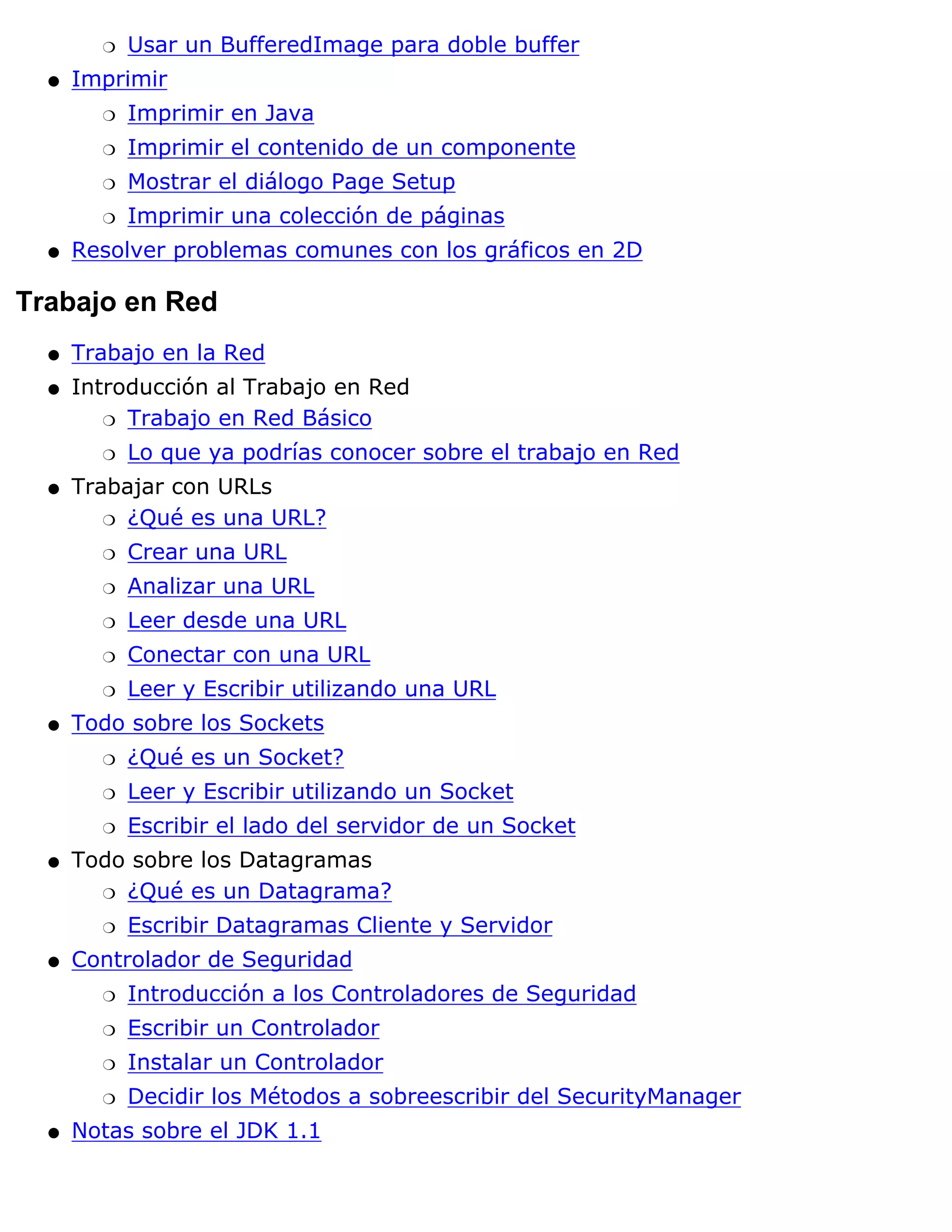 r   Usar un BufferedImage para doble buffer
  q   Imprimir
        r   Imprimir en Java
        r   Imprimir el contenido de un componente
        r   Mostrar el diálogo Page Setup
        r   Imprimir una colección de páginas
  q   Resolver problemas comunes con los gráficos en 2D

Trabajo en Red
  q   Trabajo en la Red
  q   Introducción al Trabajo en Red
         r Trabajo en Red Básico

        r   Lo que ya podrías conocer sobre el trabajo en Red
  q   Trabajar con URLs
         r ¿Qué es una URL?

        r   Crear una URL
        r   Analizar una URL
        r   Leer desde una URL
        r   Conectar con una URL
        r   Leer y Escribir utilizando una URL
  q   Todo sobre los Sockets
        r   ¿Qué es un Socket?
        r   Leer y Escribir utilizando un Socket
        r   Escribir el lado del servidor de un Socket
  q   Todo sobre los Datagramas
        r ¿Qué es un Datagrama?

        r   Escribir Datagramas Cliente y Servidor
  q   Controlador de Seguridad
        r   Introducción a los Controladores de Seguridad
        r   Escribir un Controlador
        r   Instalar un Controlador
        r   Decidir los Métodos a sobreescribir del SecurityManager
  q   Notas sobre el JDK 1.1
 