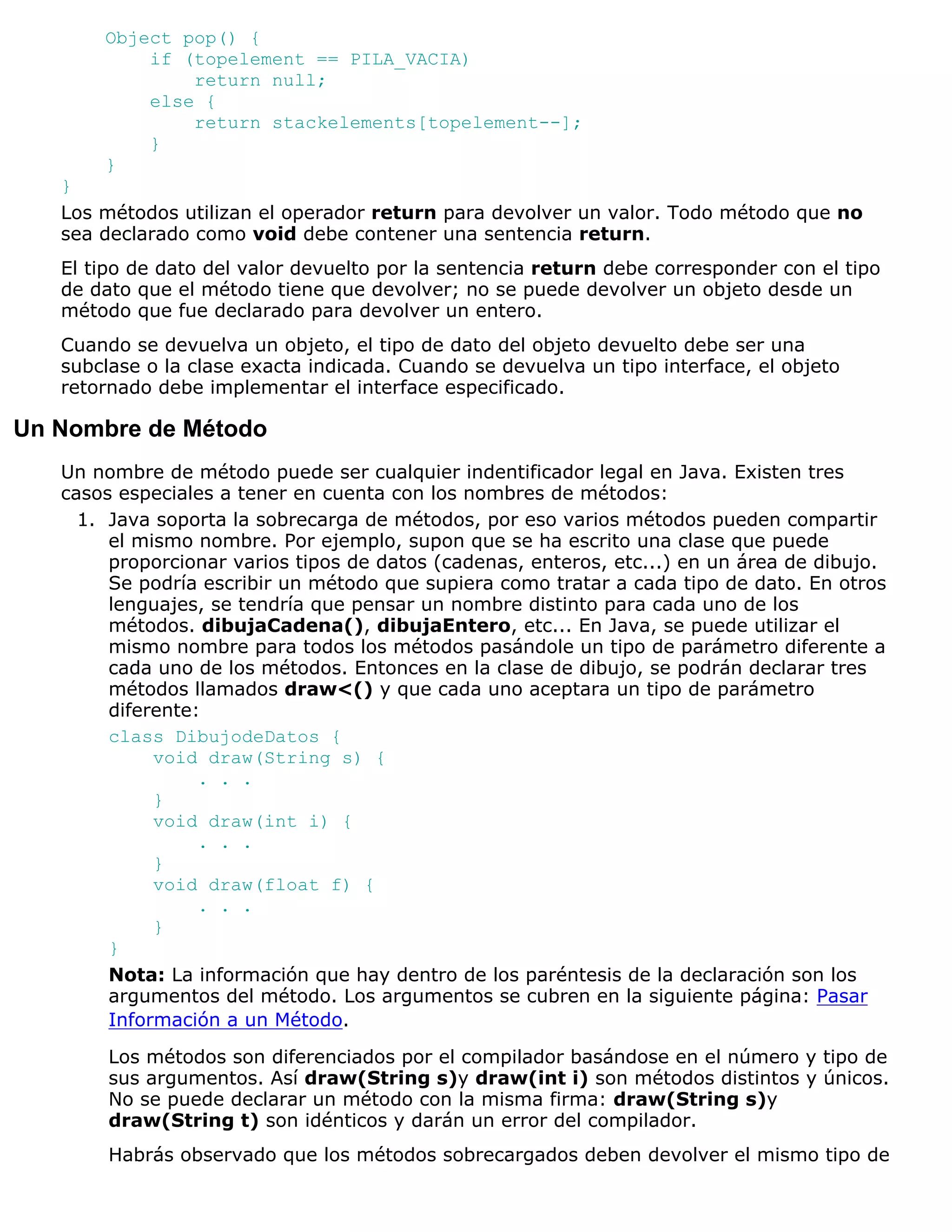 Object pop() {
           if (topelement == PILA_VACIA)
               return null;
           else {
               return stackelements[topelement--];
           }
       }
   }
   Los métodos utilizan el operador return para devolver un valor. Todo método que no
   sea declarado como void debe contener una sentencia return.
   El tipo de dato del valor devuelto por la sentencia return debe corresponder con el tipo
   de dato que el método tiene que devolver; no se puede devolver un objeto desde un
   método que fue declarado para devolver un entero.
   Cuando se devuelva un objeto, el tipo de dato del objeto devuelto debe ser una
   subclase o la clase exacta indicada. Cuando se devuelva un tipo interface, el objeto
   retornado debe implementar el interface especificado.

Un Nombre de Método
   Un nombre de método puede ser cualquier indentificador legal en Java. Existen tres
   casos especiales a tener en cuenta con los nombres de métodos:
     1. Java soporta la sobrecarga de métodos, por eso varios métodos pueden compartir
        el mismo nombre. Por ejemplo, supon que se ha escrito una clase que puede
        proporcionar varios tipos de datos (cadenas, enteros, etc...) en un área de dibujo.
        Se podría escribir un método que supiera como tratar a cada tipo de dato. En otros
        lenguajes, se tendría que pensar un nombre distinto para cada uno de los
        métodos. dibujaCadena(), dibujaEntero, etc... En Java, se puede utilizar el
        mismo nombre para todos los métodos pasándole un tipo de parámetro diferente a
        cada uno de los métodos. Entonces en la clase de dibujo, se podrán declarar tres
        métodos llamados draw<() y que cada uno aceptara un tipo de parámetro
        diferente:
        class DibujodeDatos {
             void draw(String s) {
                  . . .
             }
             void draw(int i) {
                  . . .
             }
             void draw(float f) {
                  . . .
             }
        }
        Nota: La información que hay dentro de los paréntesis de la declaración son los
        argumentos del método. Los argumentos se cubren en la siguiente página: Pasar
        Información a un Método.

        Los métodos son diferenciados por el compilador basándose en el número y tipo de
        sus argumentos. Así draw(String s)y draw(int i) son métodos distintos y únicos.
        No se puede declarar un método con la misma firma: draw(String s)y
        draw(String t) son idénticos y darán un error del compilador.
        Habrás observado que los métodos sobrecargados deben devolver el mismo tipo de
 