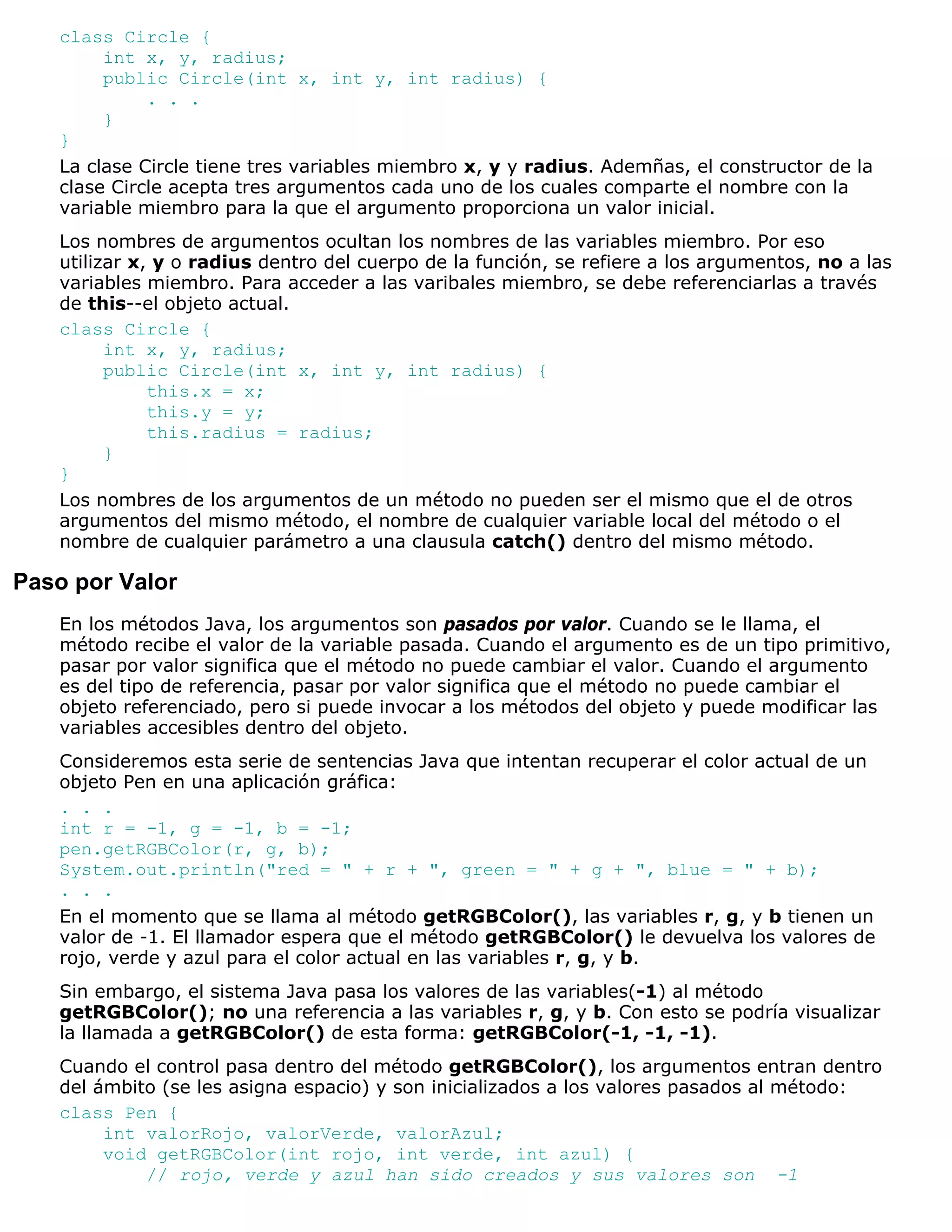 class Circle {
        int x, y, radius;
        public Circle(int x, int y, int radius) {
             . . .
        }
   }
   La clase Circle tiene tres variables miembro x, y y radius. Ademñas, el constructor de la
   clase Circle acepta tres argumentos cada uno de los cuales comparte el nombre con la
   variable miembro para la que el argumento proporciona un valor inicial.
   Los nombres de argumentos ocultan los nombres de las variables miembro. Por eso
   utilizar x, y o radius dentro del cuerpo de la función, se refiere a los argumentos, no a las
   variables miembro. Para acceder a las varibales miembro, se debe referenciarlas a través
   de this--el objeto actual.
   class Circle {
         int x, y, radius;
         public Circle(int x, int y, int radius) {
              this.x = x;
              this.y = y;
              this.radius = radius;
         }
   }
   Los nombres de los argumentos de un método no pueden ser el mismo que el de otros
   argumentos del mismo método, el nombre de cualquier variable local del método o el
   nombre de cualquier parámetro a una clausula catch() dentro del mismo método.

Paso por Valor
   En los métodos Java, los argumentos son pasados por valor. Cuando se le llama, el
   método recibe el valor de la variable pasada. Cuando el argumento es de un tipo primitivo,
   pasar por valor significa que el método no puede cambiar el valor. Cuando el argumento
   es del tipo de referencia, pasar por valor significa que el método no puede cambiar el
   objeto referenciado, pero si puede invocar a los métodos del objeto y puede modificar las
   variables accesibles dentro del objeto.
   Consideremos esta serie de sentencias Java que intentan recuperar el color actual de un
   objeto Pen en una aplicación gráfica:
   . . .
   int r = -1, g = -1, b = -1;
   pen.getRGBColor(r, g, b);
   System.out.println("red = " + r + ", green = " + g + ", blue = " + b);
   . . .
   En el momento que se llama al método getRGBColor(), las variables r, g, y b tienen un
   valor de -1. El llamador espera que el método getRGBColor() le devuelva los valores de
   rojo, verde y azul para el color actual en las variables r, g, y b.
   Sin embargo, el sistema Java pasa los valores de las variables(-1) al método
   getRGBColor(); no una referencia a las variables r, g, y b. Con esto se podría visualizar
   la llamada a getRGBColor() de esta forma: getRGBColor(-1, -1, -1).
   Cuando el control pasa dentro del método getRGBColor(), los argumentos entran dentro
   del ámbito (se les asigna espacio) y son inicializados a los valores pasados al método:
   class Pen {
        int valorRojo, valorVerde, valorAzul;
        void getRGBColor(int rojo, int verde, int azul) {
            // rojo, verde y azul han sido creados y sus valores son -1
 