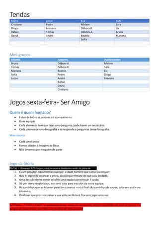Tendas
Mário Josué Eva Rute
Cristiano Pedro Miriam Sara
Diogo Leandro Débora R. Lia
Rafael Tomás Débora A. Bruna
David André Beatriz Mariana
Sofia
Mini-grupos
Infantis Juniores Adolescentes
Bruna Débora A. Miriam
Tomás Débora R. Sara
Mariana Beatriz Lia
Sofia Pedro Diogo
Lucas André Leandro
Rafael
David
Cristiano
Jogos sexta-feira- Ser Amigo
Quem é quem humano?
 Fotos de todas as pessoas do acampamento
 Duas equipas
 Cada elemento tem que fazer uma pergunta, pode haver um secretário.
 Cada um recebe uma fotografia e só responde a perguntas desse fotografia.
MINI-GRUPOS
 Cada um é único
 Fomos criados à imagem de Deus
 Não devemos por ninguém de parte
Jogo da Glória
Pretas – Romanos 3:23 Porque todos pecaram e destituídos estão da glória de Deus,
1. És um pecador, não mereces avançar, o dado número que calhar vai recuar;
2. Não és digno de alcançar a glória, só avanças metade do que saiu do dado;
3. Uma decisão deves tomar escolhe uma equipa para recuar 5 casas;
4. Só por seres vangloriosos, vais uma casa para traz dos da outra equipa;
5. Há caminhos que ao homem parecem corretos mas o final são caminhos de morte, sobe um andar no
tabuleiro;
6. Qualquer que procurar salvar a sua vida perdê-la-á, fica sem jogar uma vez.
Vermelha – 1 João 1:7 Mas, se andarmos na luz, como ele na luz está, temos comunhão uns com os outros, e o
sangue de Jesus Cristo, seu Filho, nos purifica de todo pecado.
 