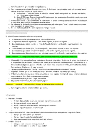 1. Com Jesus és mais que vencedor avança 5 casas;
2. Se o versículo conseguires ordenar em me menos de 3 minutos, a próxima casa preta não tem valor pois o
sangue de Jesus te purifica de todo o pecado:
a. Romanos 6:23 Porque o salário do pecado é a morte, mas o dom gratuito de Deus é a vida eterna,
por Cristo Jesus, nosso Senhor.
b. João 3:17 Porque Deus enviou o seu Filho ao mundo não para que condenasse o mundo, mas para
que o mundo fosse salvo por ele.
3. Salmos 66:1 Louvai a Deus com brados de júbilo, todas as terras. Se não quiseres recuar uma música sobre
o sangue de Jesus ou com palavra vida terás de entoar.
4. Se o sangue de Jesus não te purificou para a casa de pecado vais recuar. Tens 1 minuto para encontrares
uma passagem de ressurreição.
5. Se não recitares João 3:16 a outra equipa vai avançar 3 casas.
Branco – Atos 3:19 Arrependei-vos, pois, e convertei-vos, para que sejam apagados os vossos pecados, e venham, assim, os tempos do
refrigério pela presença do Senhor.
Se todos confessarem os pecados podem avançar uma casa.
1. Já aceitaste Jesus? A nós podes enganar, a Jesus não enganas.
2. Já alguma vez mentiste alguma vez? A nós podes enganar, a Jesus não enganas.
3. Quantos da equipa sabem quantos os livros do Novo testamento? A nós podes enganar, a Jesus não
enganas.
4. Quantos da equipa sabem quais são os evangelhos? A nós podes enganar, a Jesus não enganas.
5. Quantos da equipa sabem um versículo de cor? A nós podes enganar, a Jesus não enganas.
6. Quantos da equipa já desobedeceram aos pais ou professores? A nós podes enganar, a Jesus não enganas.
Verde – Romanos 12:12 alegrai-vos na esperança, sede pacientes na tribulação, perseverai na oração;
1. Mateus 25:35-40 porque tive fome, e destes-me de comer; tive sede, e destes-me de beber; era estrangeiro,
e hospedastes-me; estava nu, e vestistes-me; adoeci, e visitastes-me; estive na prisão, e fostes ver-me. (…)
Em verdade vos digo que, quando o fizestes a um destes meus pequeninos irmãos, a mim o fizestes. Faz o
bem ao outro, dá a tua vez de jogar ao outro.
2. Se realmente és salvo e tens certeza, canto o coro. Lembra-te só se és salvo e tens certeza.
3. Reparte o número que te saiu pela outra equipa (tu voltas para traz, a outra equipa avança)
4. O Bom Samaritano moveu-se de íntima compaixão ao ver o suposto “inimigo”. O recuas o número de casas
que andaste ou dás o dado à outra equipa para jogar.
5. Alegra-te na esperança. Volta a jogar novamente.
6. Sê paciente na tribulação, fica uma vez sem jogar.~
Dourado – 2 Timóteo 4:7 Combati o bom combate, acabei a carreira, guardei a fé.
1. Para na glória entrares o número 7 tens que entrar.
Minigrupos:
 O que é o pecado?
o A Bíblia diz que todos pecaram e merecem morrer. Romanos 3:23
o Os teus amigos levam-te a pecar?
o Podes saber com certeza que tens um inimigo – 1 Pedro 5:8
o Porque é que fazes coisas pecaminosas?
o
 Sangue de Jesus? Podes saber com certeza que Jesus te salvou do pecados pelo seu sangue - 1 João 1:7
o Porque que é Jesus teve que morrer?
o Porque é que Jesus é chamado Salvador?
o Gostavas de saber como Jesus pode ser o teu Salvador?
 Perdão - Atos 3:19
o Já alguma vez te arrependes-te de alguma coisa?
o Como podes saber se és salvo do teu pecado?
 