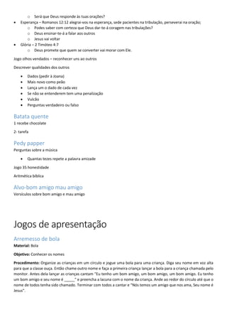o Será que Deus responde às tuas orações?
 Esperança – Romanos 12:12 alegrai-vos na esperança, sede pacientes na tribulação, perseverai na oração;
o Podes saber com certeza que Deus dar-te-á coragem nas tribulações?
o Deus ensinar-te-á a falar aos outros
o Jesus vai voltar
 Glória – 2 Timóteo 4:7
o Deus promete que quem se converter vai morar com Ele.
Jogo olhos vendados – reconhecer uns ao outros
Descrever qualidades dos outros
 Dados (pedir à Joana)
 Mais novo como peão
 Lança um o dado de cada vez
 Se não se entenderem tem uma penalização
 Vulcão
 Perguntas verdadeiro ou falso
Batata quente
1 recebe chocolate
2- tarefa
Pedy papper
Perguntas sobre a música
 Quantas tezes repete a palavra amizade
Jogo 35 honestidade
Aritmética bíblica
Alvo-bom amigo mau amigo
Versículos sobre bom amigo e mau amigo
Jogos de apresentação
Arremesso de bola
Material: Bola
Objetivo: Conhecer os nomes
Procedimento: Organize as crianças em um círculo e jogue uma bola para uma criança. Diga seu nome em voz alta
para que a classe ouça. Então chame outro nome e faça a primeira criança lançar a bola para a criança chamada pelo
monitor. Antes dela lançar as crianças cantam "Eu tenho um bom amigo, um bom amigo, um bom amigo. Eu tenho
um bom amigo e seu nome é _____" e preencha a lacuna com o nome da criança. Ande ao redor do círculo até que o
nome de todos tenha sido chamado. Terminar com todos a cantar e “Nós temos um amigo que nos ama, Seu nome é
Jesus”.
 