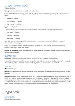 ATENÇÃO! CONCENTRAÇÃO!
Objetivo: Conhecer
Formação: Em círculo, sentados na sala de aula ou à vontade.
Desenvolvimento: Ao iniciar o jogo, todos dirão: “__ Atenção! Concentração!” Logo em seguida baterão palmas 3
vezes.
“__ Atenção” – 3 palmas
“__ Concentração” _ 3 palmas
“__ Diga o nome” _ 3 palmas
“__ Nome de” _ 3 palmas
A seguir o líder ou uma criança por ele indicada falará e os demais baterão palmas da seguinte maneira:
“__ Uma fruta” _ 3 palmas
“__ Que você” _ 3 palmas
“__ Mais gosta” _ 3 palmas
Logo após da ordem indicada pelo líder cada criança dirá o nome de uma fruta e baterá 3 palmas, que será
acompanhada por todo o grupo.
Depois de que todas as crianças tiverem dito o nome de uma fruta, o líder ou outra criança, sem intercessão,
continua a brincadeira, dando nova ordem.
Poderão ser lembrados: nomes de cidades, bairros, países, acidentes geográficos, pessoas da Bíblia, cores, animais,
comidas, sobremesas, etc.
QUEM SOU EU
Preparação: Círculo; crianças sentadas no chão, no centro fica uma criança de olhos vendados.
Desenvolvimento: Ao sinal do líder um dos companheiros da roda faz a pergunta: “__ Quem sou eu?” A criança de
olhos vendados, indica a direção da voz e responde: “__fulano”. Se acertar escolhe seu substituto.
Bom dia
Material: Um lenço
Formação: De mãos dadas as crianças formam um círculo. No interior deste permanecerá um jogador com os olhos
vendados.
Desenvolvimento: O círculo gira para a direita ou para a esquerda. Quando o jogador do centro bater o pé no chão o
círculo para de girar. A criança do centro aponta para um jogador e este dirá: “__Bom dia”. O do centro terá que o
reconhecer pela voz, dizendo o seu nome. Caso erre, ainda terá o direito de apresentar mais dois nomes. Acertando,
o que foi apontado ocupará o centro e o outro o substituirá na roda, do contrário, o jogo prosseguirá até que o do
centro, fazendo novamente parar o círculo mencionar acertadamente o nome do companheiro.
Jogos praia
Mister Balão
Material: Balões por equipe.
 