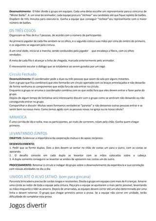 Desenvolvimento: O líder divide o grupo em equipes. Cada uma delas escolhe um representante para o concurso de
“Mister Balão”. A um sinal do animador, cada equipe procura “rechear” seu candidato até que fique repleto de balões.
Dispõem de três minutos para executá-lo. Ganha a equipe que conseguir “rechear”seu representante com o maior
número de balões.
OS TRÊS CEGOS
Organizam-se filas de 6 a 7 pessoas, de acordo com o número de participantes.
Ao primeiro jogador de cada fila vendam-se os olhos, e o segundo coloca suas mãos por cima do ombro do primeiro,
e os seguintes se seguram pela cintura.
A um sinal dado, inicia-se a marcha, sendo conduzidos pelo jogador que encabeça a fileira, com os olhos
vendados.
A meta de cada fila é alcançar a linha de chegada, marcada anteriormente pelo animador.
É interessante escutar o diálogo que se estabelece ao serem guiados por um cego.
Círculo Fechado
Desenvolvimento: O coordenador pede a duas ou três pessoas que saiam da sala por alguns instantes.
Com o grupo que fica combinará que eles formarão um círculo apertado com os braços entrelaçados e não deixarão
de forma nenhuma os componentes que estão fora da sala entrar no círculo.
Enquanto o grupo se arruma o coordenador combina com os que estão fora que eles devem entrar e fazer parte do
grupo.
Depois de algum tempo de tentativa será interessante discutir com o grupo como se sentiram não deixando ou não
conseguindo entrar no grupo.
Compartilhar e discutir: Muitas vezes formamos verdadeiras “panelas” e não deixamos outras pessoas entrar e se
sentir bem no nosso meio. Como temos agido com as pessoas novas na igreja ou na nossa célula?
MINHOCA
É uma corrida de ida e volta, mas os participantes, ao invés de correrem, rolam pelo chão. Ganha quem chegar
primeiro.
LEVANTANDO JUNTOS
OBJETIVO: Evidenciar a importância da cooperação mútua e do apoio recíproco.
DESENVOLVIMENTO:
1. Pedir que se forme duplas. Dois a dois devem se sentar no chão de costas um para o outro, com as costas se
apoiando.
2. O desafio consiste em cada dupla se levantar com as mãos colocadas sobre a cabeça.
3. A dupla somente conseguirá se levantar se ambos de apoiarem nas costas um do outro.
PROCESSAMENTO: Retomar o círculo e indagar do grupo sobre o desenvolvimento da experiência e sua correlação
com nossas atividades no dia-a-dia.
UNIDOS ATÉ O ALVO (ATIVO- bom para gincana)
Para esta brincadeira precisa de cordas longas e resistentes. Divida o grupo em equipes com mais de 4 crianças. Amarre
uma corda ao redor de toda a equipe pela cintura. Peça pra a equipe se ajuntarem o mais perto possível, levantando
as mãos enquanto o líder as amarra. Depois de amarradas, as equipes devem correr até um alvo determinado por uma
linha e devem retornar. O grupo que chegar primeiro vence a prova. Se a equipe não correr em unidade, terão
dificuldade de completar esta prova.
Jogos divertir
 