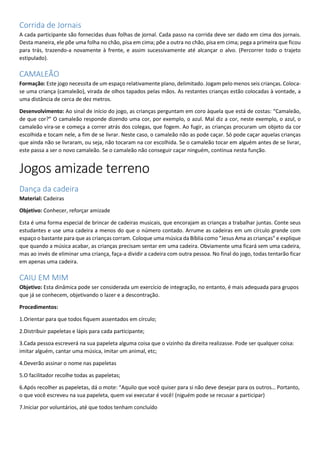 Corrida de Jornais
A cada participante são fornecidas duas folhas de jornal. Cada passo na corrida deve ser dado em cima dos jornais.
Desta maneira, ele põe uma folha no chão, pisa em cima; põe a outra no chão, pisa em cima; pega a primeira que ficou
para trás, trazendo-a novamente à frente, e assim sucessivamente até alcançar o alvo. (Percorrer todo o trajeto
estipulado).
CAMALEÃO
Formação: Este jogo necessita de um espaço relativamente plano, delimitado. Jogam pelo menos seis crianças. Coloca-
se uma criança (camaleão), virada de olhos tapados pelas mãos. As restantes crianças estão colocadas à vontade, a
uma distância de cerca de dez metros.
Desenvolvimento: Ao sinal de início do jogo, as crianças perguntam em coro àquela que está de costas: “Camaleão,
de que cor?” O camaleão responde dizendo uma cor, por exemplo, o azul. Mal diz a cor, neste exemplo, o azul, o
camaleão vira-se e começa a correr atrás dos colegas, que fogem. Ao fugir, as crianças procuram um objeto da cor
escolhida e tocam nele, a fim de se livrar. Neste caso, o camaleão não as pode caçar. Só pode caçar aquelas crianças
que ainda não se livraram, ou seja, não tocaram na cor escolhida. Se o camaleão tocar em alguém antes de se livrar,
este passa a ser o novo camaleão. Se o camaleão não conseguir caçar ninguém, continua nesta função.
Jogos amizade terreno
Dança da cadeira
Material: Cadeiras
Objetivo: Conhecer, reforçar amizade
Esta é uma forma especial de brincar de cadeiras musicais, que encorajam as crianças a trabalhar juntas. Conte seus
estudantes e use uma cadeira a menos do que o número contado. Arrume as cadeiras em um círculo grande com
espaço o bastante para que as crianças corram. Coloque uma música da Bíblia como "Jesus Ama as crianças" e explique
que quando a música acabar, as crianças precisam sentar em uma cadeira. Obviamente uma ficará sem uma cadeira,
mas ao invés de eliminar uma criança, faça-a dividir a cadeira com outra pessoa. No final do jogo, todas tentarão ficar
em apenas uma cadeira.
CAIU EM MIM
Objetivo: Esta dinâmica pode ser considerada um exercício de integração, no entanto, é mais adequada para grupos
que já se conhecem, objetivando o lazer e a descontração.
Procedimentos:
1.Orientar para que todos fiquem assentados em círculo;
2.Distribuir papeletas e lápis para cada participante;
3.Cada pessoa escreverá na sua papeleta alguma coisa que o vizinho da direita realizasse. Pode ser qualquer coisa:
imitar alguém, cantar uma música, imitar um animal, etc;
4.Deverão assinar o nome nas papeletas
5.O facilitador recolhe todas as papeletas;
6.Após recolher as papeletas, dá o mote: “Aquilo que você quiser para si não deve desejar para os outros… Portanto,
o que você escreveu na sua papeleta, quem vai executar é você! (niguém pode se recusar a participar)
7.Iniciar por voluntários, até que todos tenham concluído
 