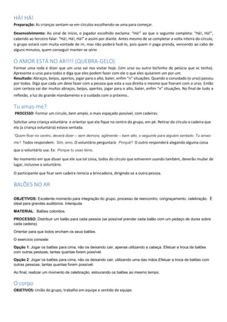 HÁ! HÁ!
Preparação: As crianças sentam-se em círculos escolhendo-se uma para começar.
Desenvolvimento: Ao sinal de início, o jogador escolhido exclama: “Há!” ao que o seguinte completa: “Há!, Há!”,
cabendo ao terceiro falar: “Há!, Há!, Há!” e assim por diante. Antes mesmo de se completar a volta inteira do círculo,
o grupo estará com muita vontade de rir, mas não poderá fazê-lo, pois quem ri paga prenda, vencendo ao cabo de
alguns minutos, quem conseguir manter-se sério
O AMOR ESTÁ NO AR!!!! (QUEBRA-GELO)
Formar uma roda e dizer que um urso vai nos visitar hoje. (Um urso ou outro bichinho de pelúcia que vc tenha).
Apresente o urso para todos e diga que eles podem fazer com ele o que eles quiserem um por um.
Resultado: Abraços, beijos, apertos, jogar para o alto, bater, enfim “n” situações. Quando o convidado (o urso) passou
por todos. Diga que cada um deve fazer com a pessoa que esta a sua direita o mesmo que fizeram com o urso. Então
com certeza vai dar muitos abraços, beijos, apertos, jogar para o alto, bater, enfim “n” situações. No final de tudo a
reflexão, a luz do grande mandamento e o cuidado com o próximo.
Tu amas-me?
PROCESSO: Formar um círculo, bem amplo, o mais espaçado possível, com cadeiras.
Solicitar uma criança voluntária e orientar que ela fique no centro do grupo, em pé. Retirar do círculo a cadeira que
ela (a criança voluntária) estava sentada.
“Quem ficar no centro, deverá dizer – sem demora, agilmente – bem alto, o seguinte para alguém sentado: Tu amas-
me? Todos respondem: Sim, amo. O voluntário perguntará: Porquê? O outro responderá alegando alguma coisa
que o voluntário usa. Ex: Porque tu usas ténis.
No momento em que disser que ele sua tal coisa, todos do círculo que estiverem usando também, deverão mudar de
lugar, inclusive o voluntário.
O participante que ficar sem cadeira reinicia a brincadeira, dirigindo-se a outra pessoa.
BALÕES NO AR
OBJETIVOS: Excelente momento para integração do grupo, processo de reencontro, congraçamento, celebração. É
ideal para grandes auditórios. Interajuda
MATERIAL: Balões coloridos.
PROCESSO: Distribuir um balão para cada pessoa (se possível prender cada balão com um pedaço de durex sobre
cada cadeira).
Orientar para que todos encham os seus balões.
O exercício consiste:
Opção 1: Jogar os balões para cima, não os deixando cair, apenas utilizando a cabeça. Efetuar a troca de balões
com outras pessoas, tantas quantas forem possível.
Opção 2: Jogar os balões para cima, não os deixando cair, utilizando uma das mãos.Efetuar a troca de balões com
outras pessoas, tantas quantas forem possível.
Ao final, realizar um momento de celebração, estourando os balões ao mesmo tempo.
O corpo
OBJETIVOS: União do grupo, trabalho em equipe e sentido de equipe.
 
