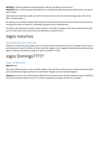 MATERIAL: 2 folhas de papel para cada participante. hidrocor, fita adesiva, cola e tesoura.
PROCESSO: Cada membro do grupo deve desenhar em uma folha de papel uma parte do corpo humano, sem que os
outros saibam.
Após todos terem desenhado, pedir que tentem montar um boneco (na certa não vão conseguir pois, Terão vários
olhos e nenhuma boca…).
Em seguida, em outra folha de papel, pedir novamente que desenhem as partes do corpo humano (só que dessa vez
em grupo) Eles devem se organizar, combinando qual parte cada um deve desenhar.
Em seguida, após desenharem, devem montar o boneco. Terminada a montagem, falar sobre a importancia de cada
parte no corpo, assim como cada um de nós é importante no corpo de Cristo.
Jogos noturnos
Apanhadinhas com lanterna
Divida-os as crianças em duas equipas e dê a um dou dois jovens uma lanterna. Eles tem que pegar uns aos outros,
iluminando com a lanterna. Podem ser feitas versões de congelar, onde o jogador iluminado fica paralisado até que
alguém o libere ou, até mesmo um jogo de "Capture a bandeira", à noite
Jogos Domingo?????
Caçar na Natureza
Material: Lista
Jesus usava a Natureza para as suas ilustrações. Divida a classe em três ou quatro grupos. A cada grupo deve ser dada
uma lista idêntica de artigos que devem ser encontrados. Ninguém pode sair da área designada.
Sugestões: sementes, trevo, haste de grama, folha de árvore, penas de aves, varinhas, pedaços de papel. Especifique
um limite de tempo de mais ou menos 3 a 5 minutos. O grupo que conseguir mais itens é o vencedor.
 