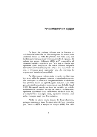 Por que trabalhar com os jogos?

Os jogos são práticas culturais que se inserem no
cotidiano das sociedades em diferentes partes do mundo e em
diferentes épocas da vida das pessoas. Por outro lado, eles
também cumprem papéis diversos relacionados à expressão da
cultura dos povos. Kishimoto (2003, p.17) exemplifica tal
dimensão histórica, mostrando que, “se o arco e a flecha hoje
aparecem como brinquedos, em certas culturas indígenas
representavam instrumentos para a arte da caça e da pesca”, ou
seja, o brinquedo pode representar uma das maneiras de
resguardar a história da humanidade.
Ao falarmos que os jogos estão presentes em diferentes
épocas da vida das pessoas, estamos evidenciando o quanto
eles participam da construção das personalidades e interferem
nos próprios modos de aprendizagem humanos. Eles estão
presentes desde os primeiros momentos da vida do bebê. Piaget
(1987) dá especial atenção aos jogos de exercício no período
sensório-motor, momento em que as crianças, ao brincarem,
aprendem a coordenar visão e movimento das mãos e dos pés,
a coordenar visão e audição, enfim, a perceber o mundo a sua
volta e começam a agir para dele participar.
Ainda em etapas muito iniciais do desenvolvimento,
podemos destacar os jogos de construção, tão bem estudados
por Chauncey (1979) e Venguer & Venguer (1988). Por meio

9

 