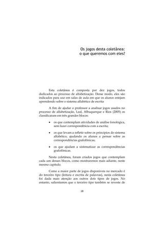 Os jogos desta coletânea:
o que queremos com eles?

Esta coletânea é composta por dez jogos, todos
dedicados ao processo de alfabetização. Desse modo, eles são
indicados para uso em salas de aula em que os alunos estejam
aprendendo sobre o sistema alfabético de escrita
A fim de ajudar o professor a analisar jogos usados no
processo de alfabetização, Leal, Albuquerque e Rios (2005) os
classificaram em três grandes blocos:


os que contemplam atividades de análise fonológica,
sem fazer correspondência com a escrita;



os que levam a refletir sobre os princípios do sistema
alfabético, ajudando os alunos a pensar sobre as
correspondências grafofônicas;



os que ajudam a sistematizar as correspondências
grafofônicas.

Nesta coletânea, foram criados jogos que contemplam
cada um desses blocos, como mostraremos mais adiante, neste
mesmo capítulo.
Como a maior parte de jogos disponíveis no mercado é
do terceiro tipo (leitura e escrita de palavras), nesta coletânea
foi dada mais atenção aos outros dois tipos de jogos. No
entanto, salientamos que o terceiro tipo também se reveste de
18

 