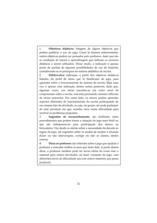 1.
Objetivos didáticos: listagem de alguns objetivos que
podem justificar o uso do jogo. Como já falamos anteriormente,
outros objetivos podem ser pensados pelo professor, dado que são
as condições de ensino e aprendizagem que indicam os recursos
didáticos a serem utilizados. Desse modo, a indicação é apenas
ponto de partida de algumas possibilidades de uso do material,
considerando-se os princípios do sistema alfabético de escrita.
2.
Público-alvo: indicação, a partir dos objetivos didáticos
listados, do perfil de aluno que se beneficiará do jogo, para
aprender sobre o funcionamento do sistema de escrita. Mais uma
vez, é apenas uma indicação, dentre outras possíveis, dado que,
algumas vezes, um aluno encontra-se em outro nível de
compreensão sobre a escrita, mas está precisando retomar reflexões
de níveis anteriores. Por outro lado, os alunos podem aprender
aspectos diferentes do funcionamento da escrita participando de
um mesmo tipo de atividade, ou seja, em grupo, ele pode participar
de uma atividade em que, sozinho, teria muita dificuldade para
resolver os problemas propostos.
3.
Sugestões de encaminhamento: são lembretes sobre
procedimentos que podem tornar a situação do jogo mais fértil ou
que são indispensáveis para participação dos alunos na
brincadeira. Vão desde os alertas sobre a necessidade de discutir as
regras do jogo, até sugestões sobre os modos de mediar a situação
(fazer ou não intervenções, corrigir ou não os alunos, dentre
outras).
Dicas ao professor: são reflexões sobre o jogo que ajudam o
professor a entender melhor os usos que farão dele. A partir dessas
dicas, o professor também pode ter novas idéias de como usar o
material para outras atividades, ou fazer variações do jogo, com
diferentes níveis de dificuldade (ou com outros materiais que possa
produzir).

4.

21

 