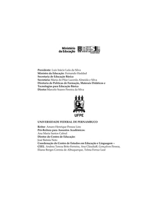 Presidente: Luis Inácio Lula da Silva
Ministro da Educação: Fernando Haddad
Secretaria de Educação Básica
Secretária: Maria do Pilar Lacerda Almeida e Silva
Diretoria de Políticas de Formação, Materais Didáticos e
Tecnologias para Educação Básica
Diretor:Marcelo Soares Pereira da Silva

UNIVERSIDADE FEDERAL DE PERNAMBUCO
Reitor: Amaro Henrique Pessoa Lins
Pró-Reitora para Assuntos Acadêmicos:
Ana Maria Santos Cabral
Diretor do Centro de Educação:
José Batista Neto
Coordenação do Centro de Estudos em Educação e Linguagem –
CEEL: Andrea Tereza Brito Ferreira, Ana CláudiaR. Gonçalves Pessoa,
Eliana Borges Correia de Albuquerque, Telma Ferraz Leal

2

 