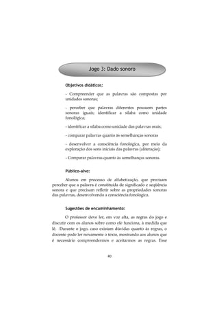 Jogo 3: Dado sonoro
Objetivos didáticos:
- Compreender que as palavras são compostas por
unidades sonoras;
- perceber que palavras diferentes possuem partes
sonoras iguais; identificar a sílaba como unidade
fonológica;
- identificar a sílaba como unidade das palavras orais;
- comparar palavras quanto às semelhanças sonoras
- desenvolver a consciência fonológica, por meio da
exploração dos sons iniciais das palavras (aliteração);
- Comparar palavras quanto às semelhanças sonoras.
Público-alvo:
Alunos em processo de alfabetização, que precisam
perceber que a palavra é constituída de significado e seqüência
sonora e que precisam refletir sobre as propriedades sonoras
das palavras, desenvolvendo a consciência fonológica.
Sugestões de encaminhamento:
O professor deve ler, em voz alta, as regras do jogo e
discutir com os alunos sobre como ele funciona, à medida que
lê. Durante o jogo, caso existam dúvidas quanto às regras, o
docente pode ler novamente o texto, mostrando aos alunos que
é necessário compreendermos e aceitarmos as regras. Esse

40

 