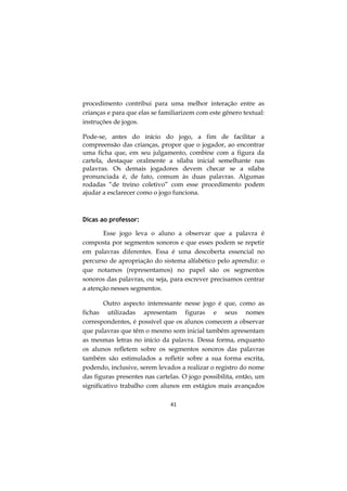 procedimento contribui para uma melhor interação entre as
crianças e para que elas se familiarizem com este gênero textual:
instruções de jogos.
Pode-se, antes do início do jogo, a fim de facilitar a
compreensão das crianças, propor que o jogador, ao encontrar
uma ficha que, em seu julgamento, combine com a figura da
cartela, destaque oralmente a sílaba inicial semelhante nas
palavras. Os demais jogadores devem checar se a sílaba
pronunciada é, de fato, comum às duas palavras. Algumas
rodadas “de treino coletivo” com esse procedimento podem
ajudar a esclarecer como o jogo funciona.

Dicas ao professor:
Esse jogo leva o aluno a observar que a palavra é
composta por segmentos sonoros e que esses podem se repetir
em palavras diferentes. Essa é uma descoberta essencial no
percurso de apropriação do sistema alfabético pelo aprendiz: o
que notamos (representamos) no papel são os segmentos
sonoros das palavras, ou seja, para escrever precisamos centrar
a atenção nesses segmentos.
Outro aspecto interessante nesse jogo é que, como as
fichas utilizadas apresentam figuras e seus nomes
correspondentes, é possível que os alunos comecem a observar
que palavras que têm o mesmo som inicial também apresentam
as mesmas letras no início da palavra. Dessa forma, enquanto
os alunos refletem sobre os segmentos sonoros das palavras
também são estimulados a refletir sobre a sua forma escrita,
podendo, inclusive, serem levados a realizar o registro do nome
das figuras presentes nas cartelas. O jogo possibilita, então, um
significativo trabalho com alunos em estágios mais avançados
41

 