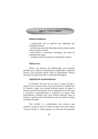 Jogo 4: Trinca mágica

Objetivos didáticos:
- compreender que as palavras são compostas por
unidades sonoras;
- perceber que palavras diferentes podem possuir partes
sonoras iguais, no final;
- desenvolver a consciência fonológica, por meio da
exploração de rimas;
- comparar palavras quanto às semelhanças sonoras.
Público-alvo:
Alunos em processo de alfabetização, que precisam
perceber que a palavra é constituída de significado e seqüência
sonora e que precisam refletir sobre as propriedades sonoras
das palavras, desenvolvendo a consciência fonológica.
Sugestões de encaminhamento:
O professor deve ler em voz alta as regras do jogo e
discutir com os alunos sobre como ele funciona, à medida que
lê. Durante o jogo, caso existam dúvidas quanto às regras, o
docente pode ler novamente o texto, mostrando aos alunos que
é necessário compreendermos e aceitarmos as regras. Esse
procedimento contribui para uma melhor interação entre as
crianças e para que elas se familiarizem com este gênero textual:
instruções de jogos.
Para facilitar a a compreensão das crianças, aqui
também é possível, antes do início do jogo, fazer uma rodada
“de treino coletivo”. Nessa situação, as cartas das duas grandes
45

 