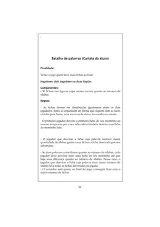 ,

Batalha de palavras (Cartela do aluno)
Finalidade:
Vence o jogo quem tiver mais fichas ao final
Jogadores: dois jogadores ou duas duplas.
Componentes:
- 30 fichas com figuras cujos nomes variam quanto ao número de
sílabas.
Regras:
- As fichas devem ser distribuídas igualmente entre os dois
jogadores. Estes as organizam de forma que fiquem com as faces
viradas para baixo, uma em cima da outra, formando um monte.
- O primeiro jogador desvira a primeira ficha de seu montinho ao
mesmo tempo em que o seu adversário também desvira uma ficha
do montinho dele.

- O jogador que desvirar a ficha cuja palavra contiver maior
quantidade de sílabas ganha a sua ficha e a ficha desvirada por seu
adversário.
- Se duas palavras coincidirem quanto ao número de sílabas, cada
jogador deve desvirar mais uma ficha do seu montinho até que
haja uma diferença quanto ao número de sílabas. Nesse caso, o
jogador que desvirar a ficha cuja palavra tiver maior número de
sílabas leva todas as fichas desviradas na jogada.
- O vencedor será quem, ao final do jogo, conseguir ficar com o
maior número de fichas.

51

 