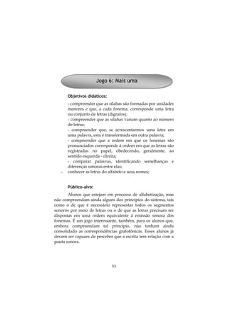 Jogo 6: Mais uma
Objetivos didáticos:

-

- compreender que as sílabas são formadas por unidades
menores e que, a cada fonema, corresponde uma letra
ou conjunto de letras (dígrafos);
- compreender que as sílabas variam quanto ao número
de letras;
- compreender que, se acrescentarmos uma letra em
uma palavra, esta é transformada em outra palavra;
- compreender que a ordem em que os fonemas são
pronunciados corresponde à ordem em que as letras são
registradas no papel, obedecendo, geralmente, ao
sentido esquerda - direita;
- comparar palavras, identificando semelhanças e
diferenças sonoras entre elas;
conhecer as letras do alfabeto e seus nomes;
Público-alvo:

Alunos que estejam em processo de alfabetização, mas
não compreendam ainda alguns dos princípios do sistema, tais
como o de que é necessário representar todos os segmentos
sonoros por meio de letras ou o de que as letras precisam ser
dispostas em uma ordem equivalente à emissão sonora dos
fonemas. É um jogo interessante, também, para os alunos que,
embora compreendam tal princípio, não tenham ainda
consolidado as correspondências grafofônicas. Esses alunos já
devem ser capazes de perceber que a escrita tem relação com a
pauta sonora.

53

 