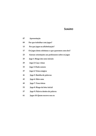 SUMÁRIO

07

Apresentação

09

Por que trabalhar com jogos?

13

Por que jogos na alfabetização?

17

Os jogos desta coletânea: o que queremos com eles?

23

Anexos: orientações aos professores sobre os jogos

25

Jogo 1: Bingo dos sons iniciais

29

Jogo 2: Caça- rimas

33

Jogo 3: Dado sonoro

37

Jogo 4: Trinca mágica

41

Jogo 5: Batalha de palavras

45

Jogo 6: Mais uma

49

Jogo 7: Troca letras

53

Jogo 8: Bingo da letra inicial

57

Jogo 9: Palavra dentro de palavra

61

Jogos 10: Quem escreve sou eu

5

 