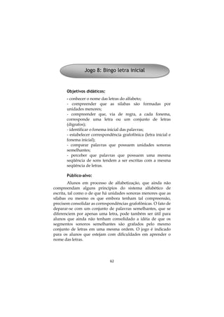 Jogo 8: Bingo letra inicial

Objetivos didáticos:
- conhecer o nome das letras do alfabeto;
- compreender que as silabas são formadas por
unidades menores;
- compreender que, via de regra, a cada fonema,
corresponde uma letra ou um conjunto de letras
(dígrafos);
- identificar o fonema inicial das palavras;
- estabelecer correspondência grafofônica (letra inicial e
fonema inicial);
- comparar palavras que possuem unidades sonoras
semelhantes;
- perceber que palavras que possuem uma mesma
seqüência de sons tendem a ser escritas com a mesma
seqüência de letras.
Público-alvo:
Alunos em processo de alfabetização, que ainda não
compreendam alguns princípios do sistema alfabético de
escrita, tal como o de que há unidades sonoras menores que as
sílabas ou mesmo os que embora tenham tal compreensão,
precisem consolidar as correspondências grafofônicas. O fato de
deparar-se com um conjunto de palavras semelhantes, que se
diferenciem por apenas uma letra, pode também ser útil para
alunos que ainda não tenham consolidado a idéia de que os
segmentos sonoros semelhantes são grafados pelo mesmo
conjunto de letras em uma mesma ordem. O jogo é indicado
para os alunos que estejam com dificuldades em aprender o
nome das letras.

62

 