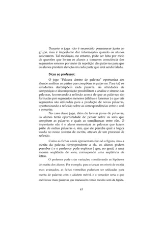 Durante o jogo, não é necessário permanecer junto ao
grupo, mas é importante dar informações quando os alunos
solicitarem. Tal mediação, no entanto, pode ser feita por meio
de questões que levam os alunos a tomarem consciência dos
segmentos sonoros por meio da repetição das palavras para que
os alunos prestem atenção em cada parte que está sendo falada.
Dicas ao professor:
O jogo “Palavra dentro de palavra” oportuniza aos
alunos analisar as partes que compõem as palavras. Para tal, os
estudantes decompõem cada palavra. As atividades de
composição e decomposição possibilitam a análise e síntese das
palavras, favorecendo a reflexão acerca de que as palavras são
formadas por segmentos menores (sílabas e fonemas ) e que tais
segmentos são utilizados para a produção de novas palavras,
oportunizando a reflexão sobre as correspondências entre o oral
e o escrito.
No caso desse jogo, além de formar pares de palavras,
os alunos terão oportunidade de pensar sobre os sons que
compõem as palavras e quais as semelhanças entre elas. O
importante não é o aluno memorizar as palavras que fazem
parte de outras palavras e, sim, que ele perceba qual a lógica
usada no nosso sistema de escrita, através de um processo de
reflexão.
Como as fichas azuis apresentam não só a figura, mas a
escrita da palavra correspondente a ela, os alunos podem
perceber ( e o professor pode explorar ) que, no geral, a uma
mesma seqüência de sons, corresponde uma seqüência de
letras.
O professor pode criar variações, considerando as hipóteses
de escrita dos alunos. Por exemplo, para crianças em níveis de escrita
mais avançados, as fichas vermelhas poderiam ser utilizadas para
escrita de palavras com o alfabeto móvel, e o vencedor seria o que
escrevesse mais palavras que iniciassem com o mesmo som da figura.
67

 